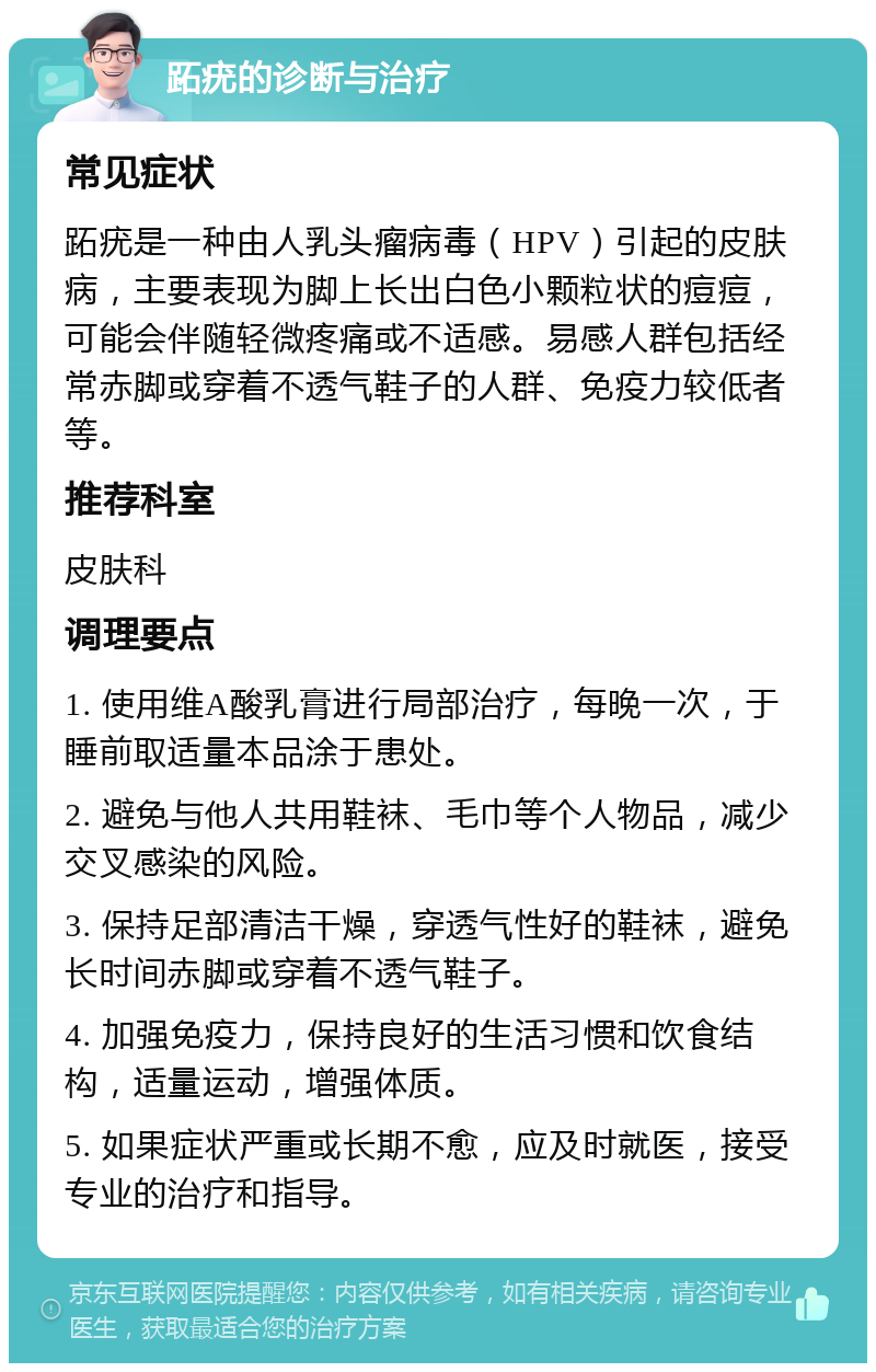 跖疣的诊断与治疗 常见症状 跖疣是一种由人乳头瘤病毒（HPV）引起的皮肤病，主要表现为脚上长出白色小颗粒状的痘痘，可能会伴随轻微疼痛或不适感。易感人群包括经常赤脚或穿着不透气鞋子的人群、免疫力较低者等。 推荐科室 皮肤科 调理要点 1. 使用维A酸乳膏进行局部治疗，每晚一次，于睡前取适量本品涂于患处。 2. 避免与他人共用鞋袜、毛巾等个人物品，减少交叉感染的风险。 3. 保持足部清洁干燥，穿透气性好的鞋袜，避免长时间赤脚或穿着不透气鞋子。 4. 加强免疫力，保持良好的生活习惯和饮食结构，适量运动，增强体质。 5. 如果症状严重或长期不愈，应及时就医，接受专业的治疗和指导。