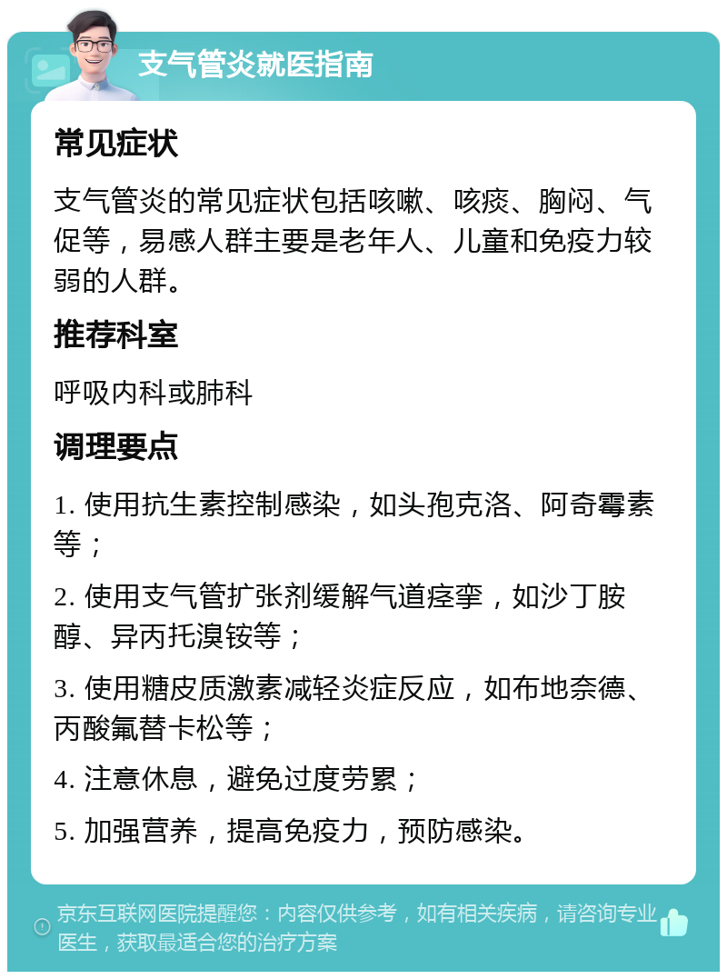 支气管炎就医指南 常见症状 支气管炎的常见症状包括咳嗽、咳痰、胸闷、气促等，易感人群主要是老年人、儿童和免疫力较弱的人群。 推荐科室 呼吸内科或肺科 调理要点 1. 使用抗生素控制感染，如头孢克洛、阿奇霉素等； 2. 使用支气管扩张剂缓解气道痉挛，如沙丁胺醇、异丙托溴铵等； 3. 使用糖皮质激素减轻炎症反应，如布地奈德、丙酸氟替卡松等； 4. 注意休息，避免过度劳累； 5. 加强营养，提高免疫力，预防感染。