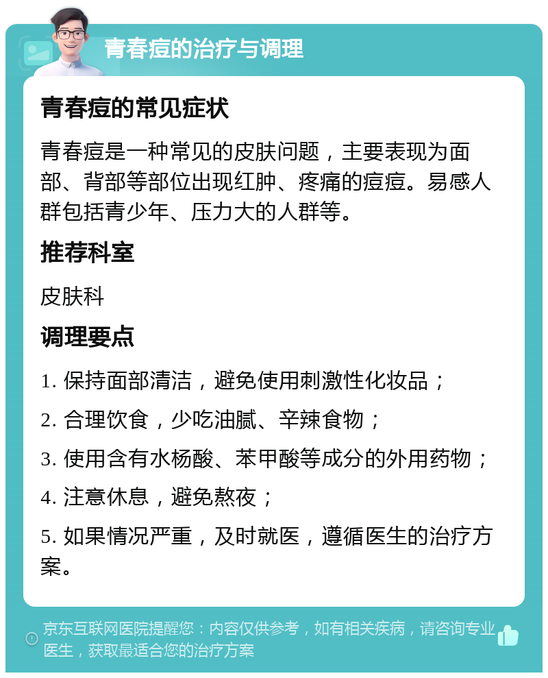 青春痘的治疗与调理 青春痘的常见症状 青春痘是一种常见的皮肤问题，主要表现为面部、背部等部位出现红肿、疼痛的痘痘。易感人群包括青少年、压力大的人群等。 推荐科室 皮肤科 调理要点 1. 保持面部清洁，避免使用刺激性化妆品； 2. 合理饮食，少吃油腻、辛辣食物； 3. 使用含有水杨酸、苯甲酸等成分的外用药物； 4. 注意休息，避免熬夜； 5. 如果情况严重，及时就医，遵循医生的治疗方案。