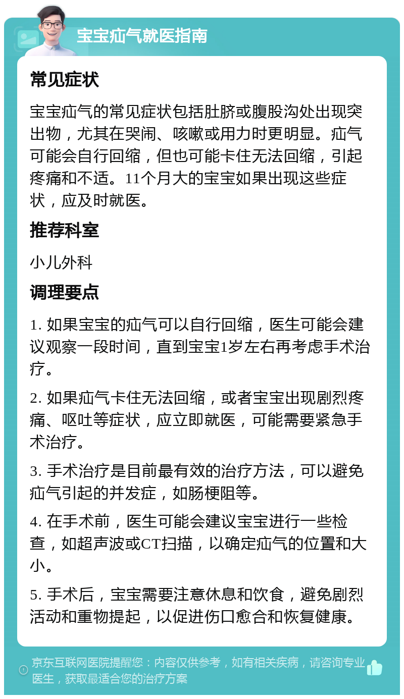 宝宝疝气就医指南 常见症状 宝宝疝气的常见症状包括肚脐或腹股沟处出现突出物，尤其在哭闹、咳嗽或用力时更明显。疝气可能会自行回缩，但也可能卡住无法回缩，引起疼痛和不适。11个月大的宝宝如果出现这些症状，应及时就医。 推荐科室 小儿外科 调理要点 1. 如果宝宝的疝气可以自行回缩，医生可能会建议观察一段时间，直到宝宝1岁左右再考虑手术治疗。 2. 如果疝气卡住无法回缩，或者宝宝出现剧烈疼痛、呕吐等症状，应立即就医，可能需要紧急手术治疗。 3. 手术治疗是目前最有效的治疗方法，可以避免疝气引起的并发症，如肠梗阻等。 4. 在手术前，医生可能会建议宝宝进行一些检查，如超声波或CT扫描，以确定疝气的位置和大小。 5. 手术后，宝宝需要注意休息和饮食，避免剧烈活动和重物提起，以促进伤口愈合和恢复健康。