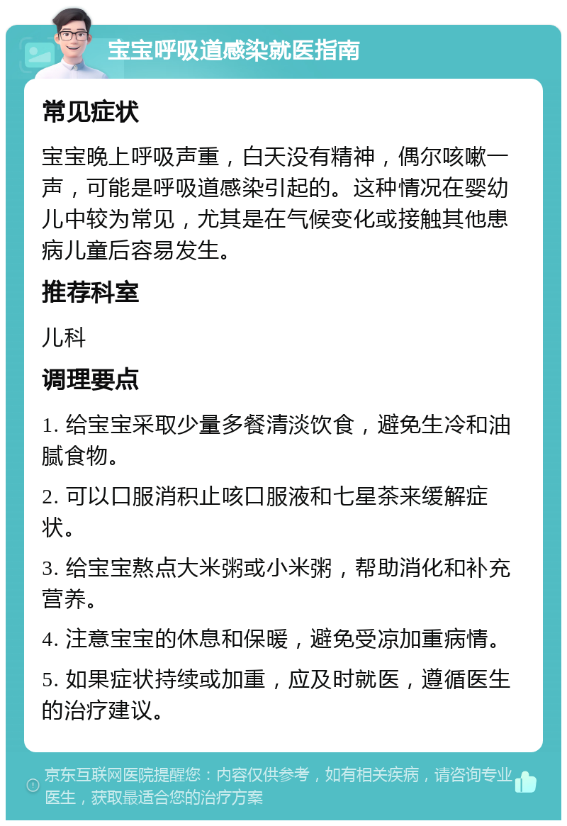 宝宝呼吸道感染就医指南 常见症状 宝宝晚上呼吸声重，白天没有精神，偶尔咳嗽一声，可能是呼吸道感染引起的。这种情况在婴幼儿中较为常见，尤其是在气候变化或接触其他患病儿童后容易发生。 推荐科室 儿科 调理要点 1. 给宝宝采取少量多餐清淡饮食，避免生冷和油腻食物。 2. 可以口服消积止咳口服液和七星茶来缓解症状。 3. 给宝宝熬点大米粥或小米粥，帮助消化和补充营养。 4. 注意宝宝的休息和保暖，避免受凉加重病情。 5. 如果症状持续或加重，应及时就医，遵循医生的治疗建议。