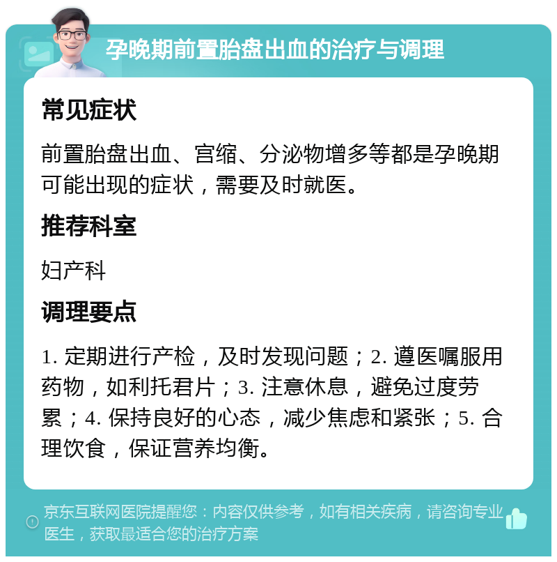 孕晚期前置胎盘出血的治疗与调理 常见症状 前置胎盘出血、宫缩、分泌物增多等都是孕晚期可能出现的症状，需要及时就医。 推荐科室 妇产科 调理要点 1. 定期进行产检，及时发现问题；2. 遵医嘱服用药物，如利托君片；3. 注意休息，避免过度劳累；4. 保持良好的心态，减少焦虑和紧张；5. 合理饮食，保证营养均衡。