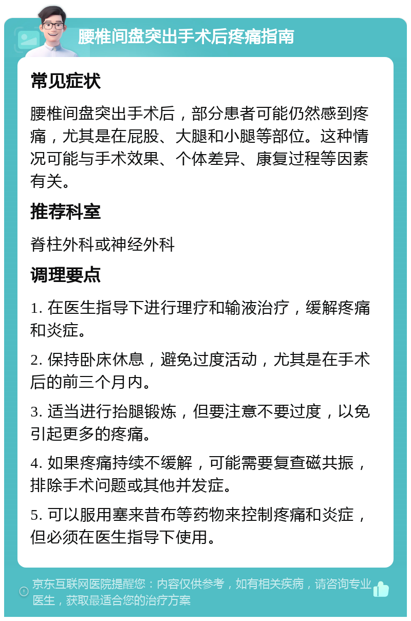 腰椎间盘突出手术后疼痛指南 常见症状 腰椎间盘突出手术后，部分患者可能仍然感到疼痛，尤其是在屁股、大腿和小腿等部位。这种情况可能与手术效果、个体差异、康复过程等因素有关。 推荐科室 脊柱外科或神经外科 调理要点 1. 在医生指导下进行理疗和输液治疗，缓解疼痛和炎症。 2. 保持卧床休息，避免过度活动，尤其是在手术后的前三个月内。 3. 适当进行抬腿锻炼，但要注意不要过度，以免引起更多的疼痛。 4. 如果疼痛持续不缓解，可能需要复查磁共振，排除手术问题或其他并发症。 5. 可以服用塞来昔布等药物来控制疼痛和炎症，但必须在医生指导下使用。