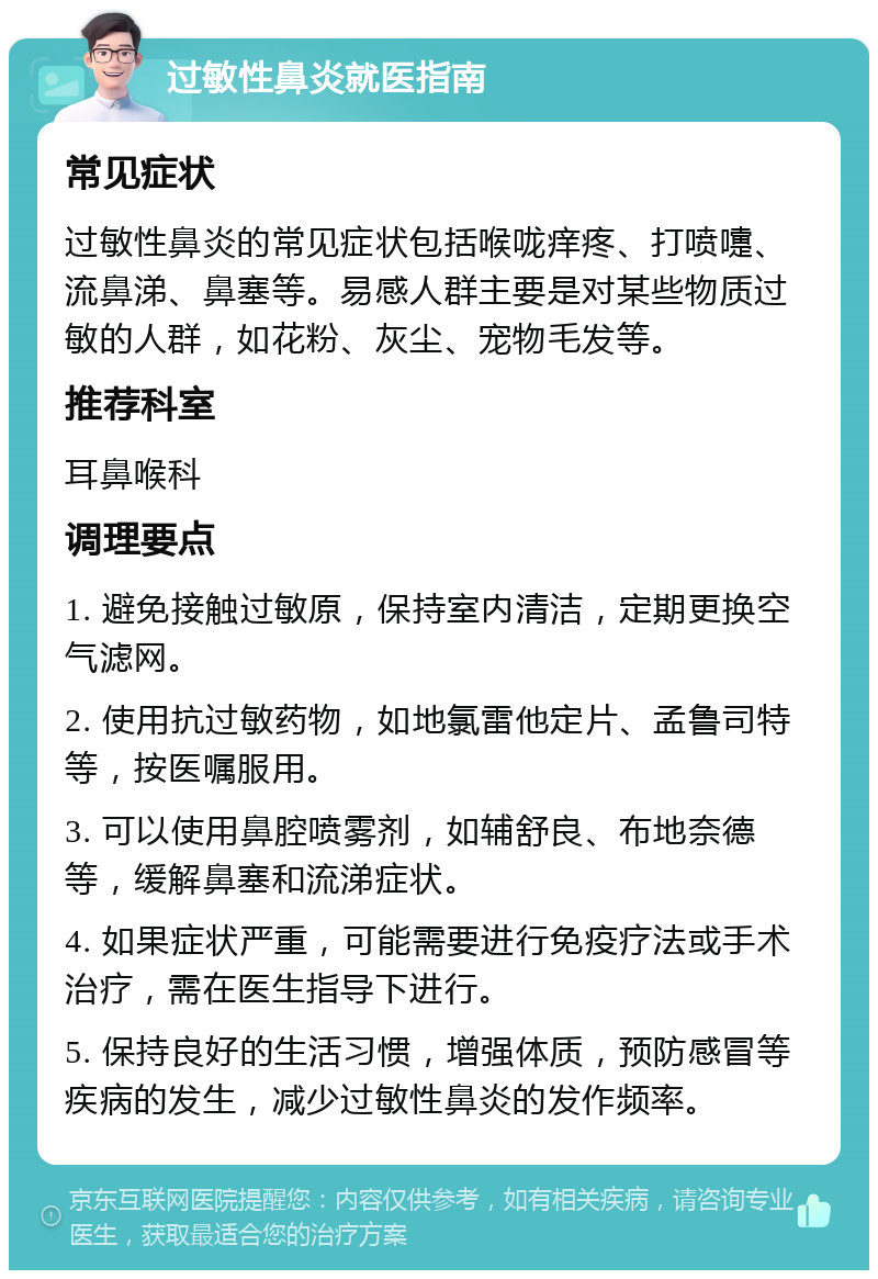 过敏性鼻炎就医指南 常见症状 过敏性鼻炎的常见症状包括喉咙痒疼、打喷嚏、流鼻涕、鼻塞等。易感人群主要是对某些物质过敏的人群，如花粉、灰尘、宠物毛发等。 推荐科室 耳鼻喉科 调理要点 1. 避免接触过敏原，保持室内清洁，定期更换空气滤网。 2. 使用抗过敏药物，如地氯雷他定片、孟鲁司特等，按医嘱服用。 3. 可以使用鼻腔喷雾剂，如辅舒良、布地奈德等，缓解鼻塞和流涕症状。 4. 如果症状严重，可能需要进行免疫疗法或手术治疗，需在医生指导下进行。 5. 保持良好的生活习惯，增强体质，预防感冒等疾病的发生，减少过敏性鼻炎的发作频率。