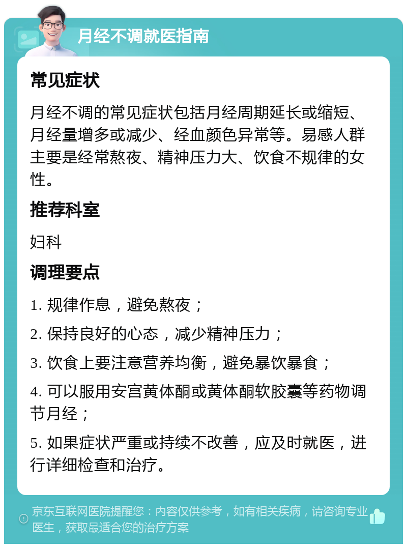 月经不调就医指南 常见症状 月经不调的常见症状包括月经周期延长或缩短、月经量增多或减少、经血颜色异常等。易感人群主要是经常熬夜、精神压力大、饮食不规律的女性。 推荐科室 妇科 调理要点 1. 规律作息，避免熬夜； 2. 保持良好的心态，减少精神压力； 3. 饮食上要注意营养均衡，避免暴饮暴食； 4. 可以服用安宫黄体酮或黄体酮软胶囊等药物调节月经； 5. 如果症状严重或持续不改善，应及时就医，进行详细检查和治疗。