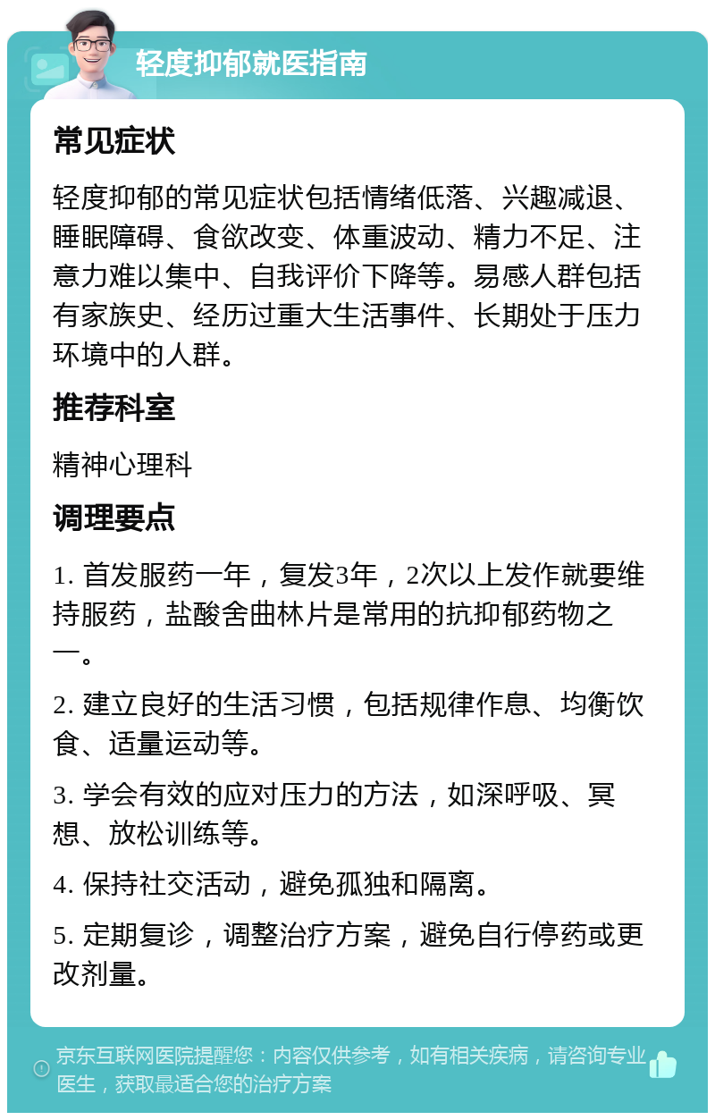 轻度抑郁就医指南 常见症状 轻度抑郁的常见症状包括情绪低落、兴趣减退、睡眠障碍、食欲改变、体重波动、精力不足、注意力难以集中、自我评价下降等。易感人群包括有家族史、经历过重大生活事件、长期处于压力环境中的人群。 推荐科室 精神心理科 调理要点 1. 首发服药一年，复发3年，2次以上发作就要维持服药，盐酸舍曲林片是常用的抗抑郁药物之一。 2. 建立良好的生活习惯，包括规律作息、均衡饮食、适量运动等。 3. 学会有效的应对压力的方法，如深呼吸、冥想、放松训练等。 4. 保持社交活动，避免孤独和隔离。 5. 定期复诊，调整治疗方案，避免自行停药或更改剂量。