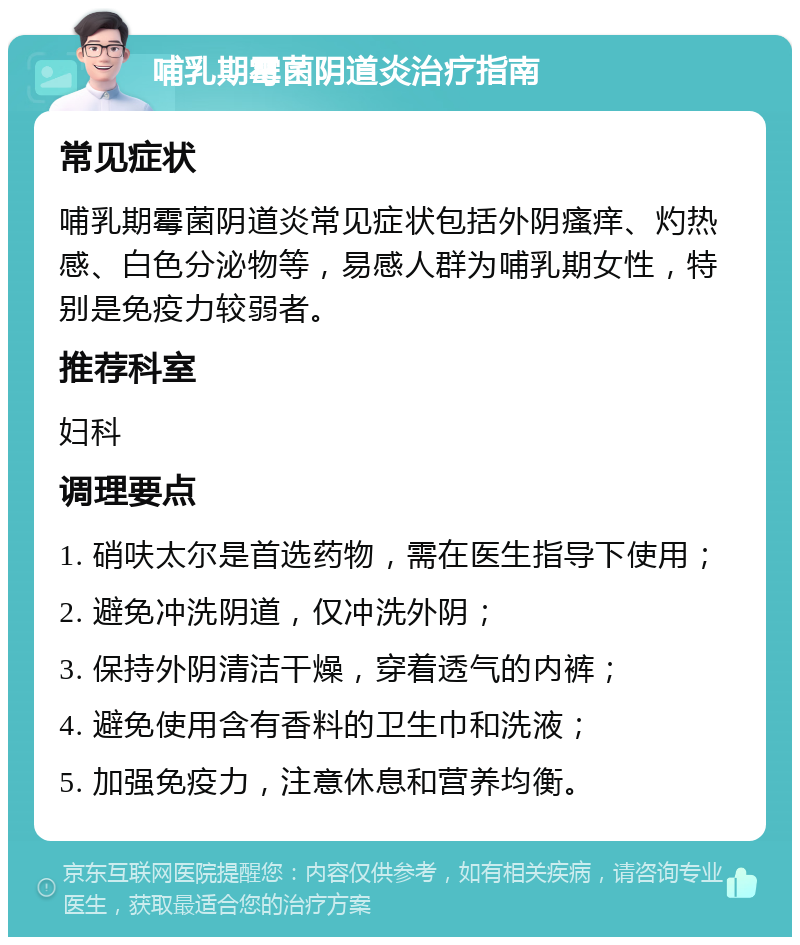 哺乳期霉菌阴道炎治疗指南 常见症状 哺乳期霉菌阴道炎常见症状包括外阴瘙痒、灼热感、白色分泌物等，易感人群为哺乳期女性，特别是免疫力较弱者。 推荐科室 妇科 调理要点 1. 硝呋太尔是首选药物，需在医生指导下使用； 2. 避免冲洗阴道，仅冲洗外阴； 3. 保持外阴清洁干燥，穿着透气的内裤； 4. 避免使用含有香料的卫生巾和洗液； 5. 加强免疫力，注意休息和营养均衡。