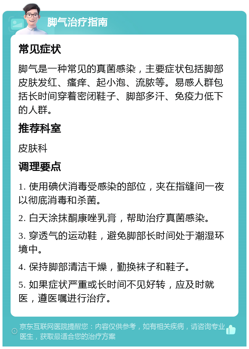 脚气治疗指南 常见症状 脚气是一种常见的真菌感染，主要症状包括脚部皮肤发红、瘙痒、起小泡、流脓等。易感人群包括长时间穿着密闭鞋子、脚部多汗、免疫力低下的人群。 推荐科室 皮肤科 调理要点 1. 使用碘伏消毒受感染的部位，夹在指缝间一夜以彻底消毒和杀菌。 2. 白天涂抹酮康唑乳膏，帮助治疗真菌感染。 3. 穿透气的运动鞋，避免脚部长时间处于潮湿环境中。 4. 保持脚部清洁干燥，勤换袜子和鞋子。 5. 如果症状严重或长时间不见好转，应及时就医，遵医嘱进行治疗。