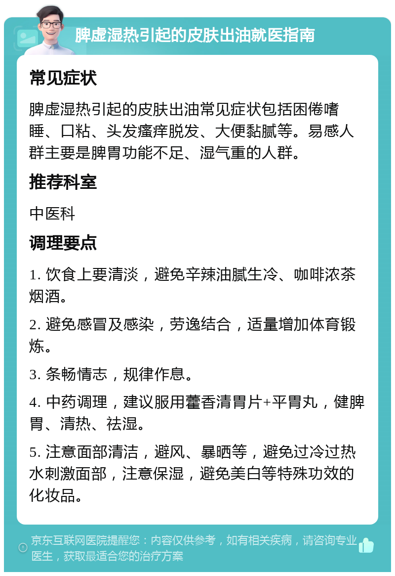 脾虚湿热引起的皮肤出油就医指南 常见症状 脾虚湿热引起的皮肤出油常见症状包括困倦嗜睡、口粘、头发瘙痒脱发、大便黏腻等。易感人群主要是脾胃功能不足、湿气重的人群。 推荐科室 中医科 调理要点 1. 饮食上要清淡，避免辛辣油腻生冷、咖啡浓茶烟酒。 2. 避免感冒及感染，劳逸结合，适量增加体育锻炼。 3. 条畅情志，规律作息。 4. 中药调理，建议服用藿香清胃片+平胃丸，健脾胃、清热、祛湿。 5. 注意面部清洁，避风、暴晒等，避免过冷过热水刺激面部，注意保湿，避免美白等特殊功效的化妆品。