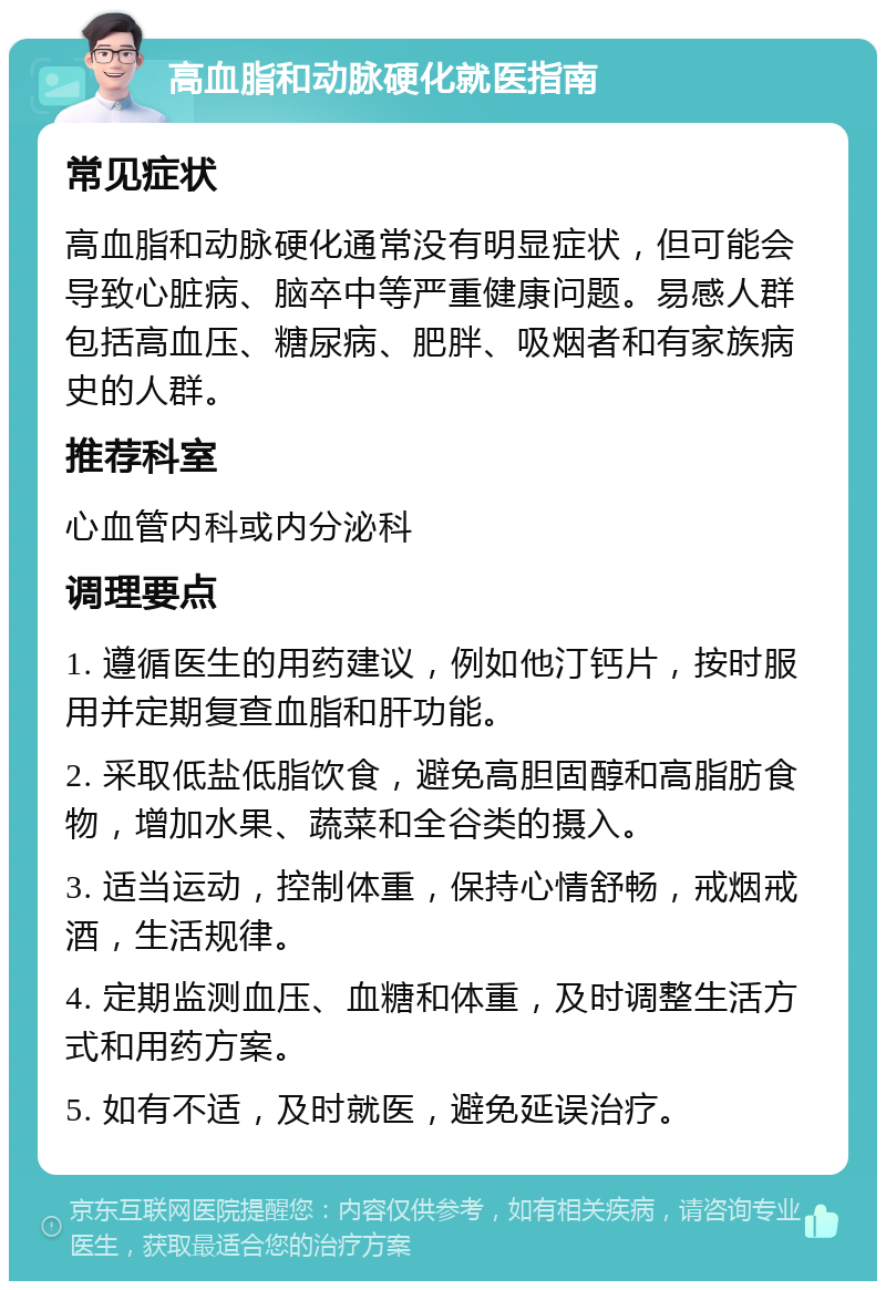 高血脂和动脉硬化就医指南 常见症状 高血脂和动脉硬化通常没有明显症状，但可能会导致心脏病、脑卒中等严重健康问题。易感人群包括高血压、糖尿病、肥胖、吸烟者和有家族病史的人群。 推荐科室 心血管内科或内分泌科 调理要点 1. 遵循医生的用药建议，例如他汀钙片，按时服用并定期复查血脂和肝功能。 2. 采取低盐低脂饮食，避免高胆固醇和高脂肪食物，增加水果、蔬菜和全谷类的摄入。 3. 适当运动，控制体重，保持心情舒畅，戒烟戒酒，生活规律。 4. 定期监测血压、血糖和体重，及时调整生活方式和用药方案。 5. 如有不适，及时就医，避免延误治疗。