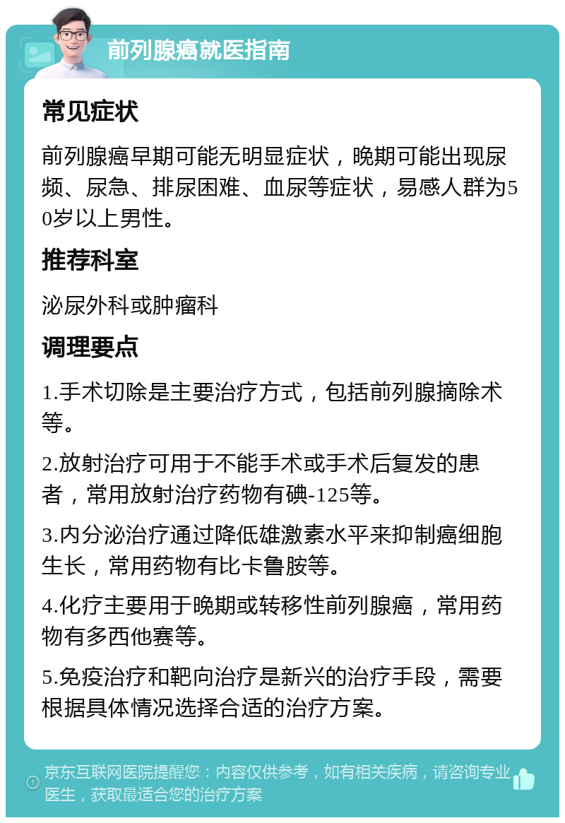 前列腺癌就医指南 常见症状 前列腺癌早期可能无明显症状，晚期可能出现尿频、尿急、排尿困难、血尿等症状，易感人群为50岁以上男性。 推荐科室 泌尿外科或肿瘤科 调理要点 1.手术切除是主要治疗方式，包括前列腺摘除术等。 2.放射治疗可用于不能手术或手术后复发的患者，常用放射治疗药物有碘-125等。 3.内分泌治疗通过降低雄激素水平来抑制癌细胞生长，常用药物有比卡鲁胺等。 4.化疗主要用于晚期或转移性前列腺癌，常用药物有多西他赛等。 5.免疫治疗和靶向治疗是新兴的治疗手段，需要根据具体情况选择合适的治疗方案。