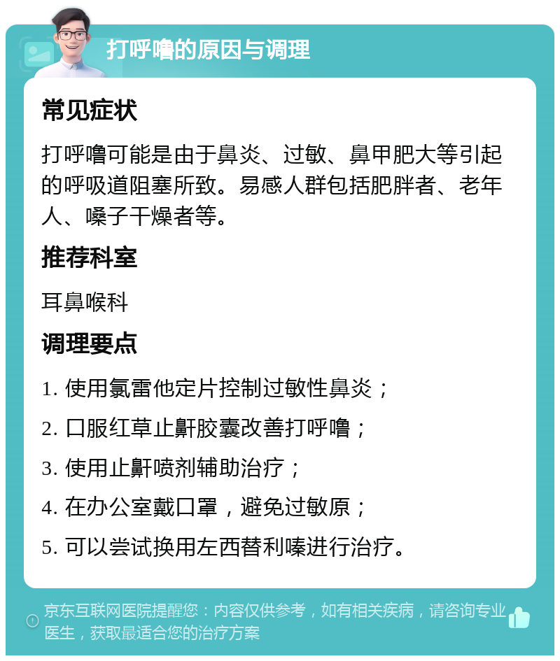 打呼噜的原因与调理 常见症状 打呼噜可能是由于鼻炎、过敏、鼻甲肥大等引起的呼吸道阻塞所致。易感人群包括肥胖者、老年人、嗓子干燥者等。 推荐科室 耳鼻喉科 调理要点 1. 使用氯雷他定片控制过敏性鼻炎； 2. 口服红草止鼾胶囊改善打呼噜； 3. 使用止鼾喷剂辅助治疗； 4. 在办公室戴口罩，避免过敏原； 5. 可以尝试换用左西替利嗪进行治疗。