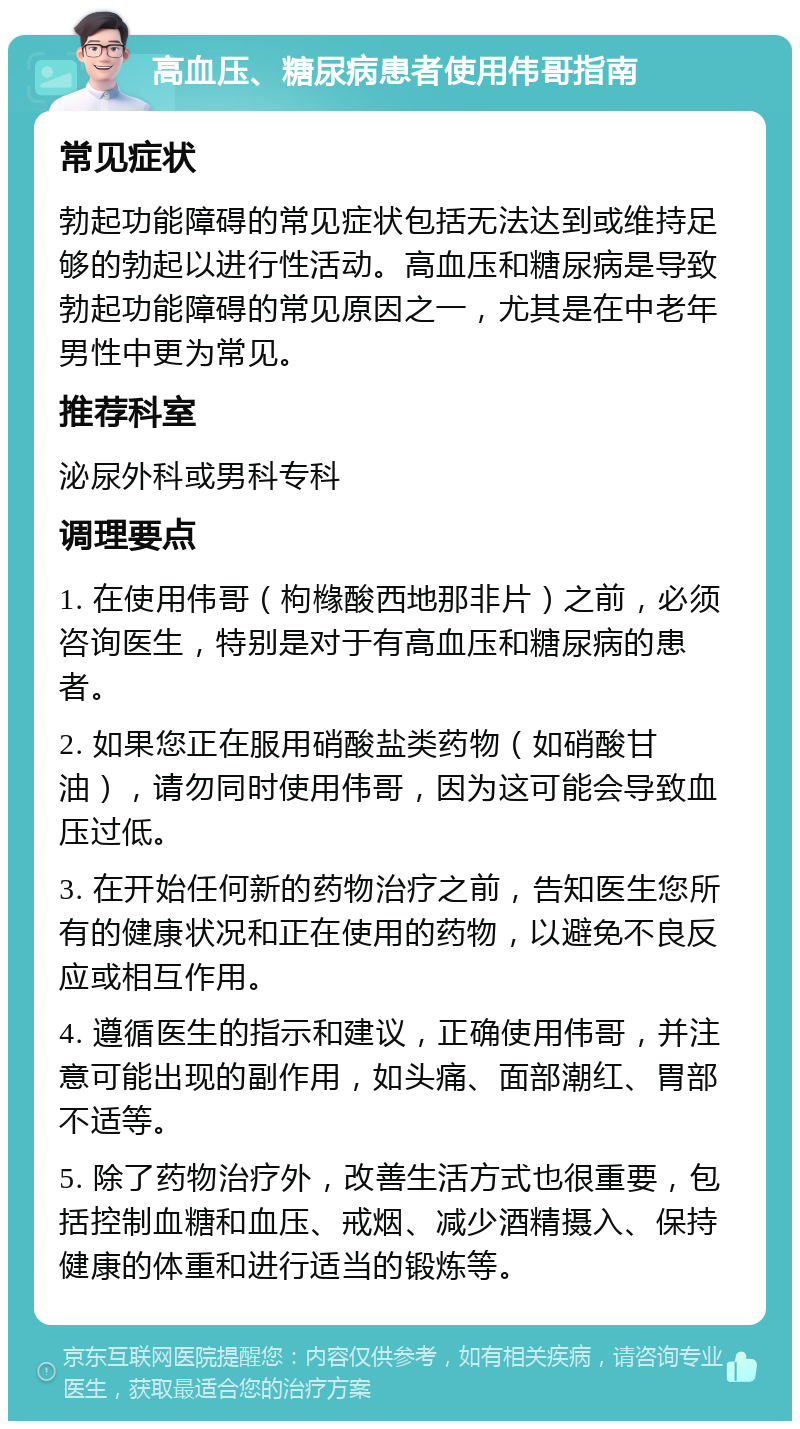 高血压、糖尿病患者使用伟哥指南 常见症状 勃起功能障碍的常见症状包括无法达到或维持足够的勃起以进行性活动。高血压和糖尿病是导致勃起功能障碍的常见原因之一，尤其是在中老年男性中更为常见。 推荐科室 泌尿外科或男科专科 调理要点 1. 在使用伟哥（枸橼酸西地那非片）之前，必须咨询医生，特别是对于有高血压和糖尿病的患者。 2. 如果您正在服用硝酸盐类药物（如硝酸甘油），请勿同时使用伟哥，因为这可能会导致血压过低。 3. 在开始任何新的药物治疗之前，告知医生您所有的健康状况和正在使用的药物，以避免不良反应或相互作用。 4. 遵循医生的指示和建议，正确使用伟哥，并注意可能出现的副作用，如头痛、面部潮红、胃部不适等。 5. 除了药物治疗外，改善生活方式也很重要，包括控制血糖和血压、戒烟、减少酒精摄入、保持健康的体重和进行适当的锻炼等。