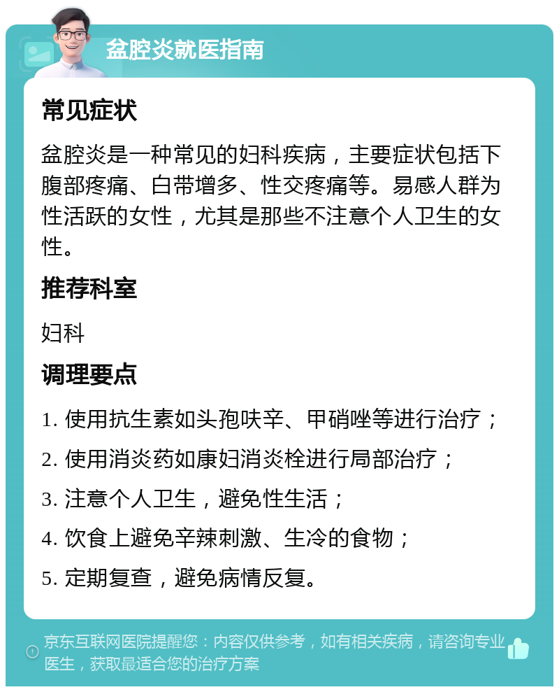 盆腔炎就医指南 常见症状 盆腔炎是一种常见的妇科疾病，主要症状包括下腹部疼痛、白带增多、性交疼痛等。易感人群为性活跃的女性，尤其是那些不注意个人卫生的女性。 推荐科室 妇科 调理要点 1. 使用抗生素如头孢呋辛、甲硝唑等进行治疗； 2. 使用消炎药如康妇消炎栓进行局部治疗； 3. 注意个人卫生，避免性生活； 4. 饮食上避免辛辣刺激、生冷的食物； 5. 定期复查，避免病情反复。