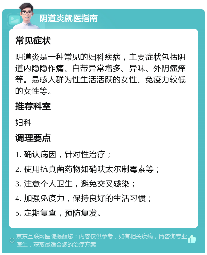 阴道炎就医指南 常见症状 阴道炎是一种常见的妇科疾病，主要症状包括阴道内隐隐作痛、白带异常增多、异味、外阴瘙痒等。易感人群为性生活活跃的女性、免疫力较低的女性等。 推荐科室 妇科 调理要点 1. 确认病因，针对性治疗； 2. 使用抗真菌药物如硝呋太尔制霉素等； 3. 注意个人卫生，避免交叉感染； 4. 加强免疫力，保持良好的生活习惯； 5. 定期复查，预防复发。