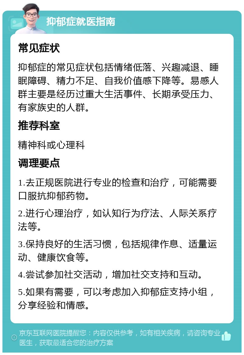 抑郁症就医指南 常见症状 抑郁症的常见症状包括情绪低落、兴趣减退、睡眠障碍、精力不足、自我价值感下降等。易感人群主要是经历过重大生活事件、长期承受压力、有家族史的人群。 推荐科室 精神科或心理科 调理要点 1.去正规医院进行专业的检查和治疗，可能需要口服抗抑郁药物。 2.进行心理治疗，如认知行为疗法、人际关系疗法等。 3.保持良好的生活习惯，包括规律作息、适量运动、健康饮食等。 4.尝试参加社交活动，增加社交支持和互动。 5.如果有需要，可以考虑加入抑郁症支持小组，分享经验和情感。