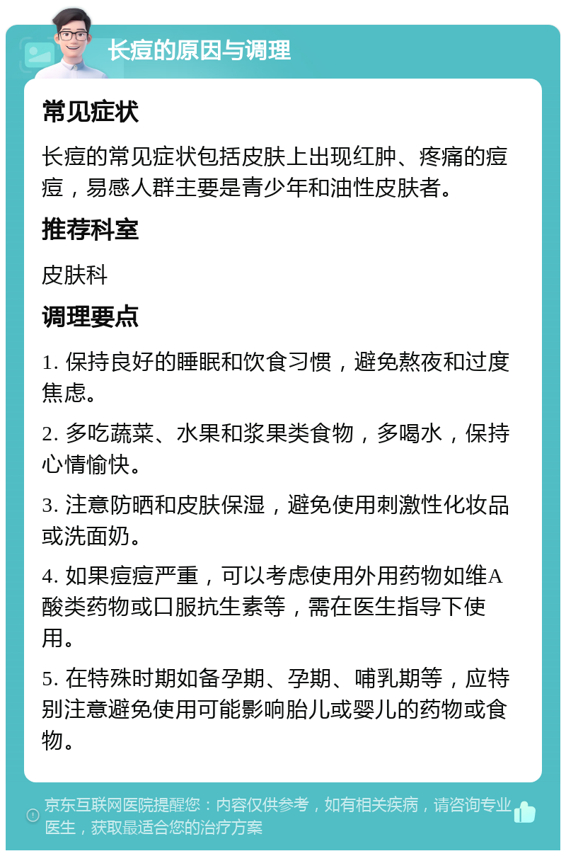 长痘的原因与调理 常见症状 长痘的常见症状包括皮肤上出现红肿、疼痛的痘痘，易感人群主要是青少年和油性皮肤者。 推荐科室 皮肤科 调理要点 1. 保持良好的睡眠和饮食习惯，避免熬夜和过度焦虑。 2. 多吃蔬菜、水果和浆果类食物，多喝水，保持心情愉快。 3. 注意防晒和皮肤保湿，避免使用刺激性化妆品或洗面奶。 4. 如果痘痘严重，可以考虑使用外用药物如维A酸类药物或口服抗生素等，需在医生指导下使用。 5. 在特殊时期如备孕期、孕期、哺乳期等，应特别注意避免使用可能影响胎儿或婴儿的药物或食物。