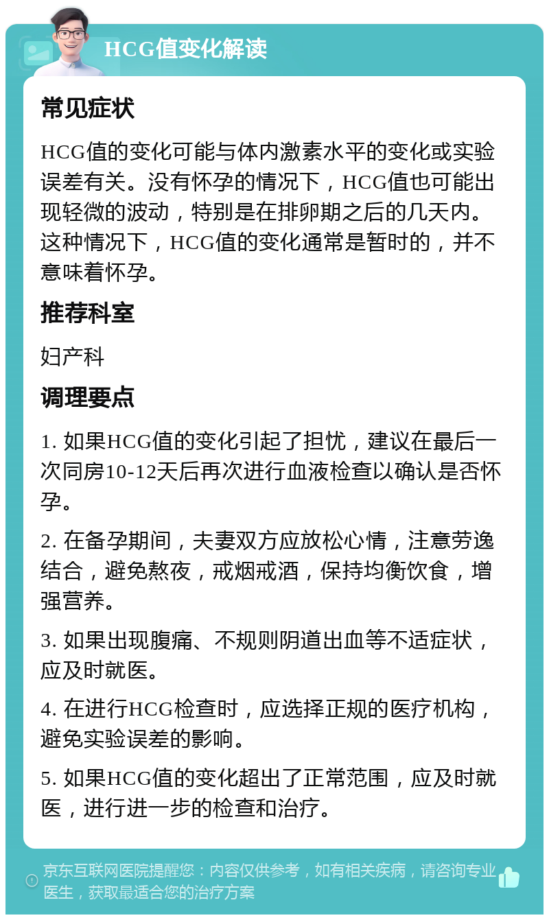 HCG值变化解读 常见症状 HCG值的变化可能与体内激素水平的变化或实验误差有关。没有怀孕的情况下，HCG值也可能出现轻微的波动，特别是在排卵期之后的几天内。这种情况下，HCG值的变化通常是暂时的，并不意味着怀孕。 推荐科室 妇产科 调理要点 1. 如果HCG值的变化引起了担忧，建议在最后一次同房10-12天后再次进行血液检查以确认是否怀孕。 2. 在备孕期间，夫妻双方应放松心情，注意劳逸结合，避免熬夜，戒烟戒酒，保持均衡饮食，增强营养。 3. 如果出现腹痛、不规则阴道出血等不适症状，应及时就医。 4. 在进行HCG检查时，应选择正规的医疗机构，避免实验误差的影响。 5. 如果HCG值的变化超出了正常范围，应及时就医，进行进一步的检查和治疗。