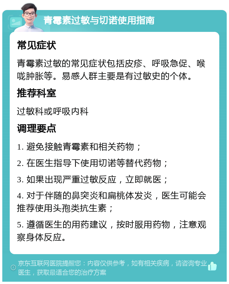 青霉素过敏与切诺使用指南 常见症状 青霉素过敏的常见症状包括皮疹、呼吸急促、喉咙肿胀等。易感人群主要是有过敏史的个体。 推荐科室 过敏科或呼吸内科 调理要点 1. 避免接触青霉素和相关药物； 2. 在医生指导下使用切诺等替代药物； 3. 如果出现严重过敏反应，立即就医； 4. 对于伴随的鼻突炎和扁桃体发炎，医生可能会推荐使用头孢类抗生素； 5. 遵循医生的用药建议，按时服用药物，注意观察身体反应。