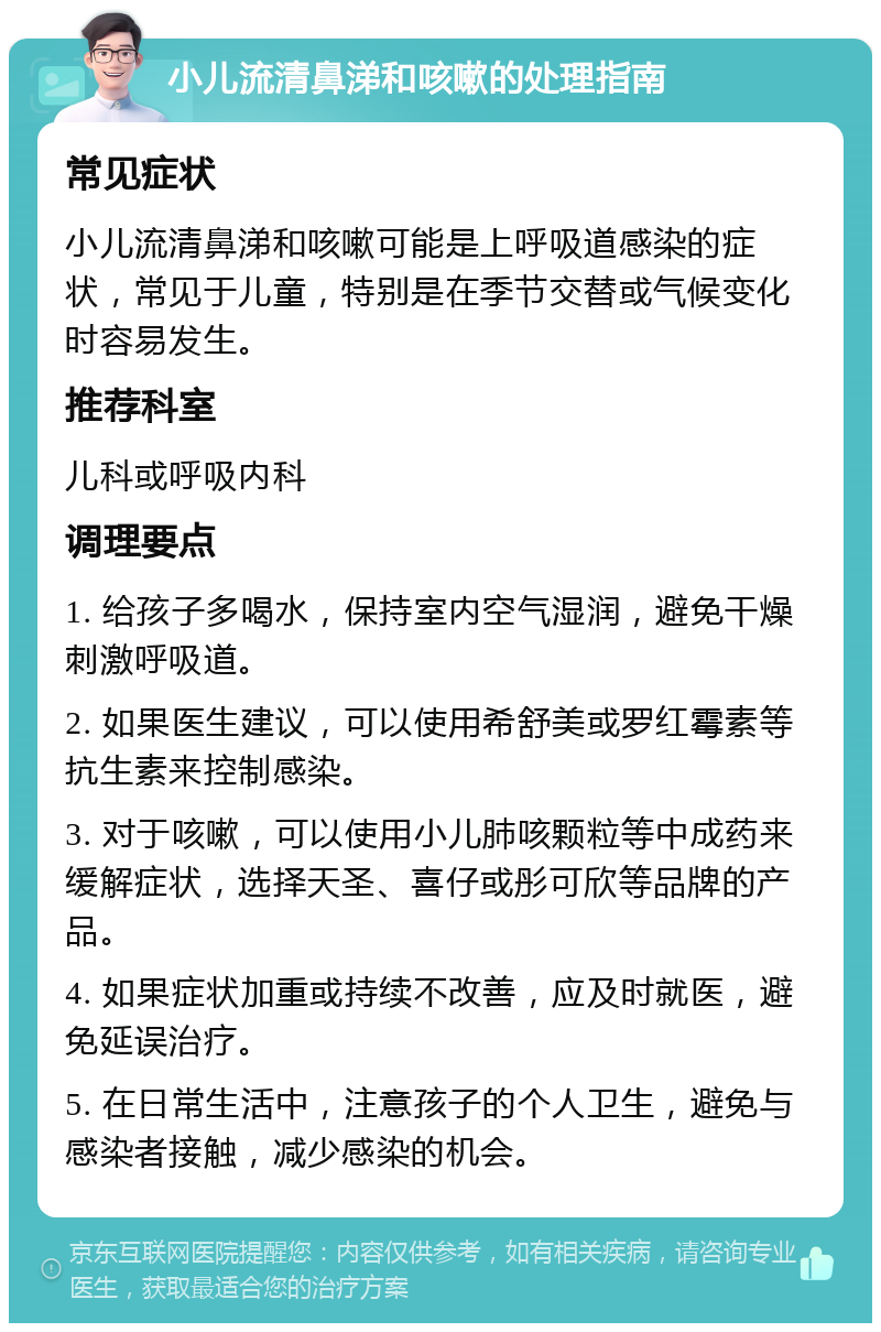 小儿流清鼻涕和咳嗽的处理指南 常见症状 小儿流清鼻涕和咳嗽可能是上呼吸道感染的症状，常见于儿童，特别是在季节交替或气候变化时容易发生。 推荐科室 儿科或呼吸内科 调理要点 1. 给孩子多喝水，保持室内空气湿润，避免干燥刺激呼吸道。 2. 如果医生建议，可以使用希舒美或罗红霉素等抗生素来控制感染。 3. 对于咳嗽，可以使用小儿肺咳颗粒等中成药来缓解症状，选择天圣、喜仔或彤可欣等品牌的产品。 4. 如果症状加重或持续不改善，应及时就医，避免延误治疗。 5. 在日常生活中，注意孩子的个人卫生，避免与感染者接触，减少感染的机会。