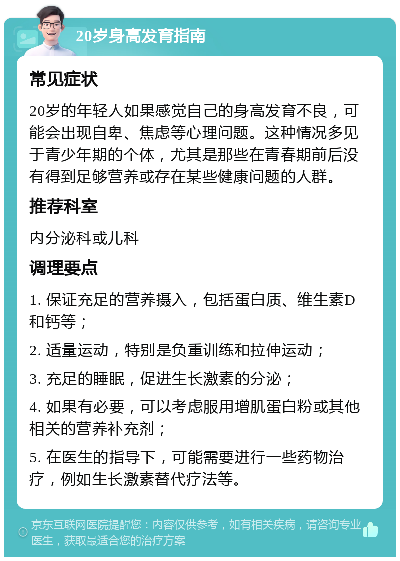 20岁身高发育指南 常见症状 20岁的年轻人如果感觉自己的身高发育不良，可能会出现自卑、焦虑等心理问题。这种情况多见于青少年期的个体，尤其是那些在青春期前后没有得到足够营养或存在某些健康问题的人群。 推荐科室 内分泌科或儿科 调理要点 1. 保证充足的营养摄入，包括蛋白质、维生素D和钙等； 2. 适量运动，特别是负重训练和拉伸运动； 3. 充足的睡眠，促进生长激素的分泌； 4. 如果有必要，可以考虑服用增肌蛋白粉或其他相关的营养补充剂； 5. 在医生的指导下，可能需要进行一些药物治疗，例如生长激素替代疗法等。