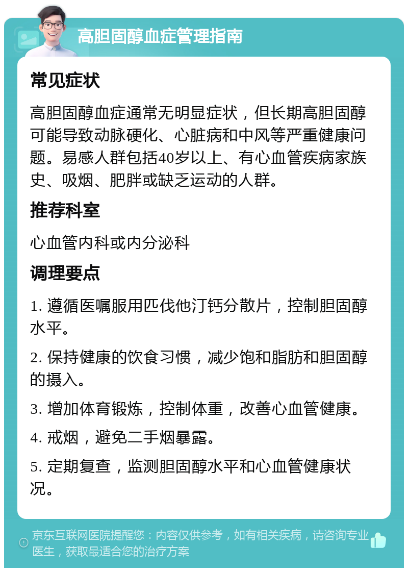 高胆固醇血症管理指南 常见症状 高胆固醇血症通常无明显症状，但长期高胆固醇可能导致动脉硬化、心脏病和中风等严重健康问题。易感人群包括40岁以上、有心血管疾病家族史、吸烟、肥胖或缺乏运动的人群。 推荐科室 心血管内科或内分泌科 调理要点 1. 遵循医嘱服用匹伐他汀钙分散片，控制胆固醇水平。 2. 保持健康的饮食习惯，减少饱和脂肪和胆固醇的摄入。 3. 增加体育锻炼，控制体重，改善心血管健康。 4. 戒烟，避免二手烟暴露。 5. 定期复查，监测胆固醇水平和心血管健康状况。