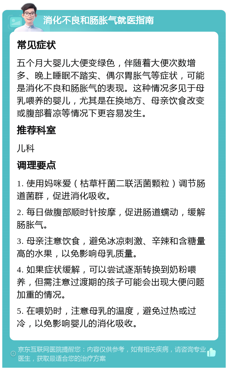 消化不良和肠胀气就医指南 常见症状 五个月大婴儿大便变绿色，伴随着大便次数增多、晚上睡眠不踏实、偶尔胃胀气等症状，可能是消化不良和肠胀气的表现。这种情况多见于母乳喂养的婴儿，尤其是在换地方、母亲饮食改变或腹部着凉等情况下更容易发生。 推荐科室 儿科 调理要点 1. 使用妈咪爱（枯草杆菌二联活菌颗粒）调节肠道菌群，促进消化吸收。 2. 每日做腹部顺时针按摩，促进肠道蠕动，缓解肠胀气。 3. 母亲注意饮食，避免冰凉刺激、辛辣和含糖量高的水果，以免影响母乳质量。 4. 如果症状缓解，可以尝试逐渐转换到奶粉喂养，但需注意过渡期的孩子可能会出现大便问题加重的情况。 5. 在喂奶时，注意母乳的温度，避免过热或过冷，以免影响婴儿的消化吸收。