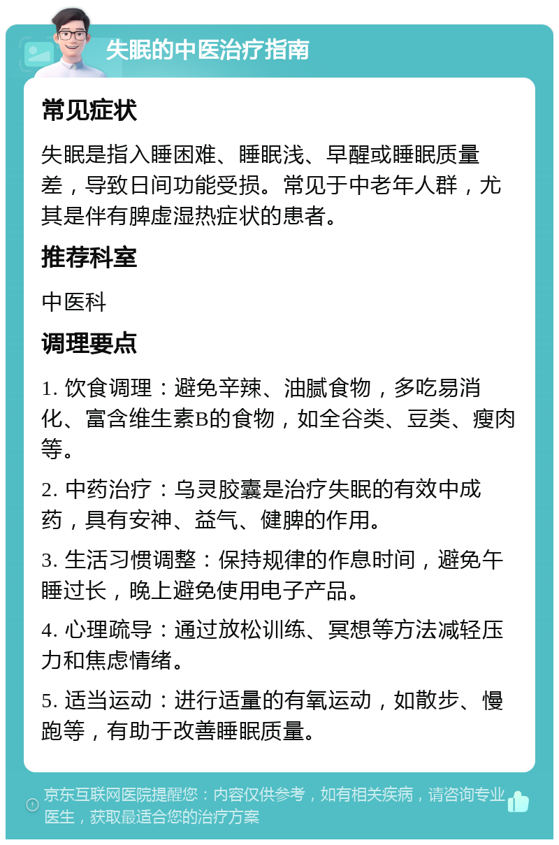 失眠的中医治疗指南 常见症状 失眠是指入睡困难、睡眠浅、早醒或睡眠质量差，导致日间功能受损。常见于中老年人群，尤其是伴有脾虚湿热症状的患者。 推荐科室 中医科 调理要点 1. 饮食调理：避免辛辣、油腻食物，多吃易消化、富含维生素B的食物，如全谷类、豆类、瘦肉等。 2. 中药治疗：乌灵胶囊是治疗失眠的有效中成药，具有安神、益气、健脾的作用。 3. 生活习惯调整：保持规律的作息时间，避免午睡过长，晚上避免使用电子产品。 4. 心理疏导：通过放松训练、冥想等方法减轻压力和焦虑情绪。 5. 适当运动：进行适量的有氧运动，如散步、慢跑等，有助于改善睡眠质量。