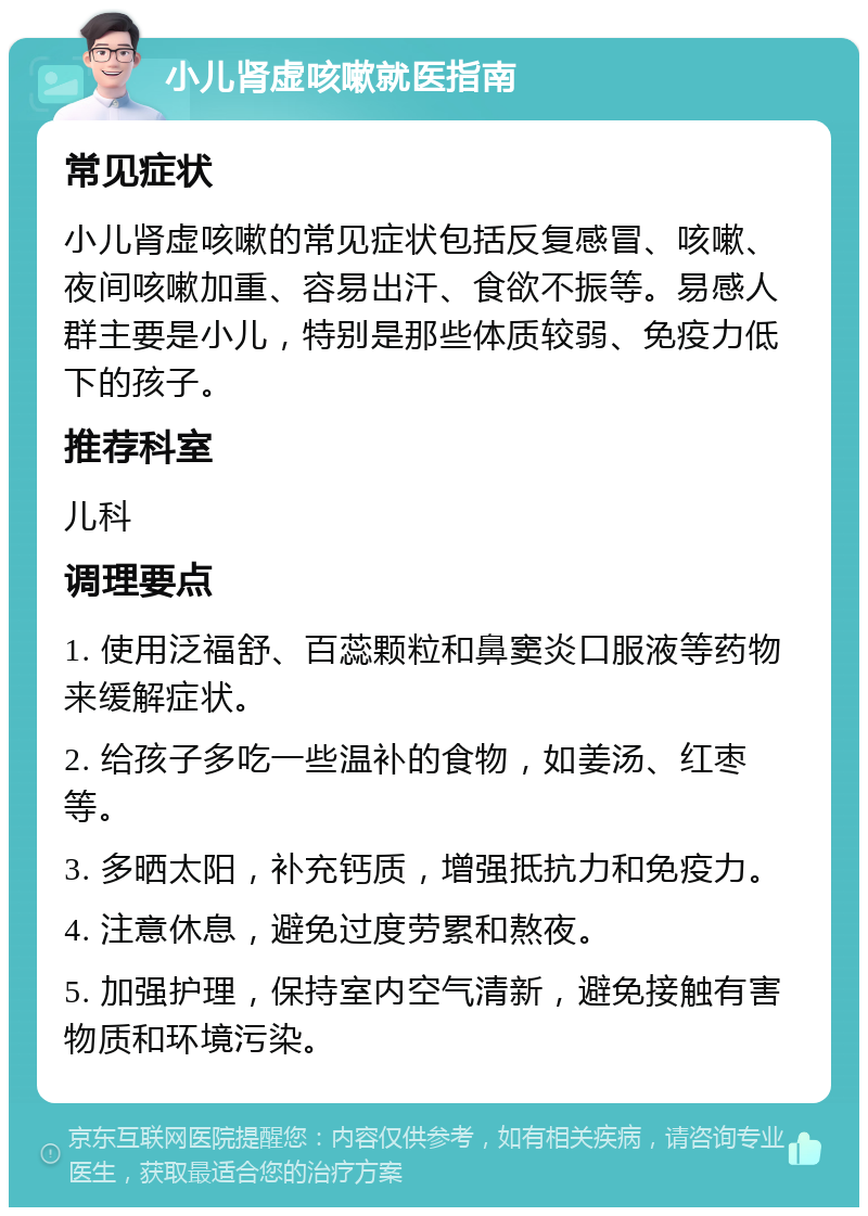 小儿肾虚咳嗽就医指南 常见症状 小儿肾虚咳嗽的常见症状包括反复感冒、咳嗽、夜间咳嗽加重、容易出汗、食欲不振等。易感人群主要是小儿，特别是那些体质较弱、免疫力低下的孩子。 推荐科室 儿科 调理要点 1. 使用泛福舒、百蕊颗粒和鼻窦炎口服液等药物来缓解症状。 2. 给孩子多吃一些温补的食物，如姜汤、红枣等。 3. 多晒太阳，补充钙质，增强抵抗力和免疫力。 4. 注意休息，避免过度劳累和熬夜。 5. 加强护理，保持室内空气清新，避免接触有害物质和环境污染。