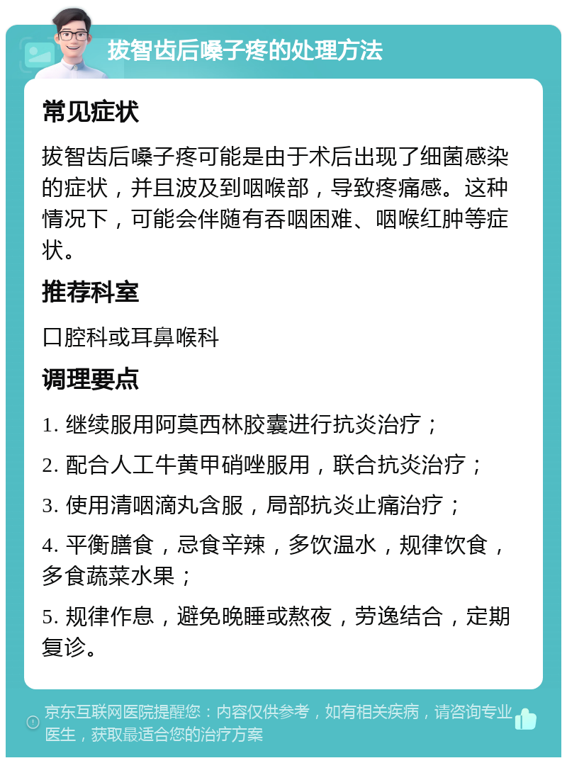 拔智齿后嗓子疼的处理方法 常见症状 拔智齿后嗓子疼可能是由于术后出现了细菌感染的症状，并且波及到咽喉部，导致疼痛感。这种情况下，可能会伴随有吞咽困难、咽喉红肿等症状。 推荐科室 口腔科或耳鼻喉科 调理要点 1. 继续服用阿莫西林胶囊进行抗炎治疗； 2. 配合人工牛黄甲硝唑服用，联合抗炎治疗； 3. 使用清咽滴丸含服，局部抗炎止痛治疗； 4. 平衡膳食，忌食辛辣，多饮温水，规律饮食，多食蔬菜水果； 5. 规律作息，避免晚睡或熬夜，劳逸结合，定期复诊。