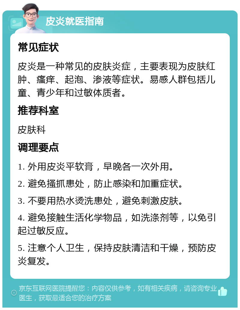 皮炎就医指南 常见症状 皮炎是一种常见的皮肤炎症，主要表现为皮肤红肿、瘙痒、起泡、渗液等症状。易感人群包括儿童、青少年和过敏体质者。 推荐科室 皮肤科 调理要点 1. 外用皮炎平软膏，早晚各一次外用。 2. 避免搔抓患处，防止感染和加重症状。 3. 不要用热水烫洗患处，避免刺激皮肤。 4. 避免接触生活化学物品，如洗涤剂等，以免引起过敏反应。 5. 注意个人卫生，保持皮肤清洁和干燥，预防皮炎复发。