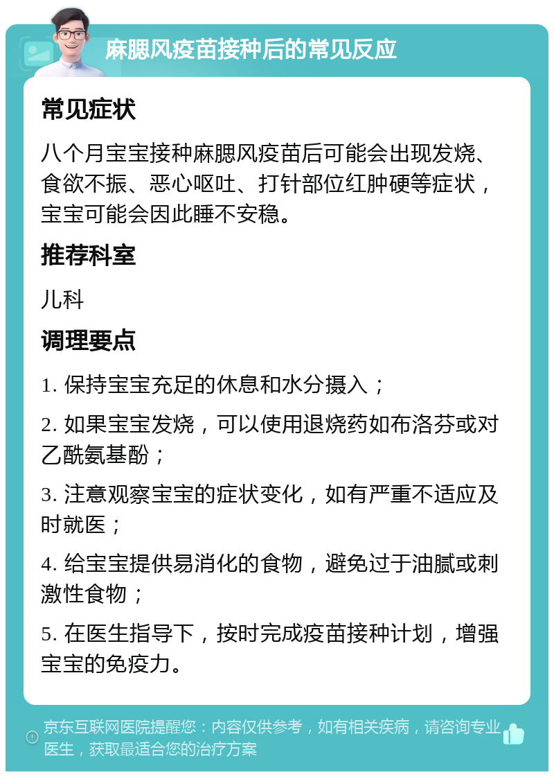 麻腮风疫苗接种后的常见反应 常见症状 八个月宝宝接种麻腮风疫苗后可能会出现发烧、食欲不振、恶心呕吐、打针部位红肿硬等症状，宝宝可能会因此睡不安稳。 推荐科室 儿科 调理要点 1. 保持宝宝充足的休息和水分摄入； 2. 如果宝宝发烧，可以使用退烧药如布洛芬或对乙酰氨基酚； 3. 注意观察宝宝的症状变化，如有严重不适应及时就医； 4. 给宝宝提供易消化的食物，避免过于油腻或刺激性食物； 5. 在医生指导下，按时完成疫苗接种计划，增强宝宝的免疫力。