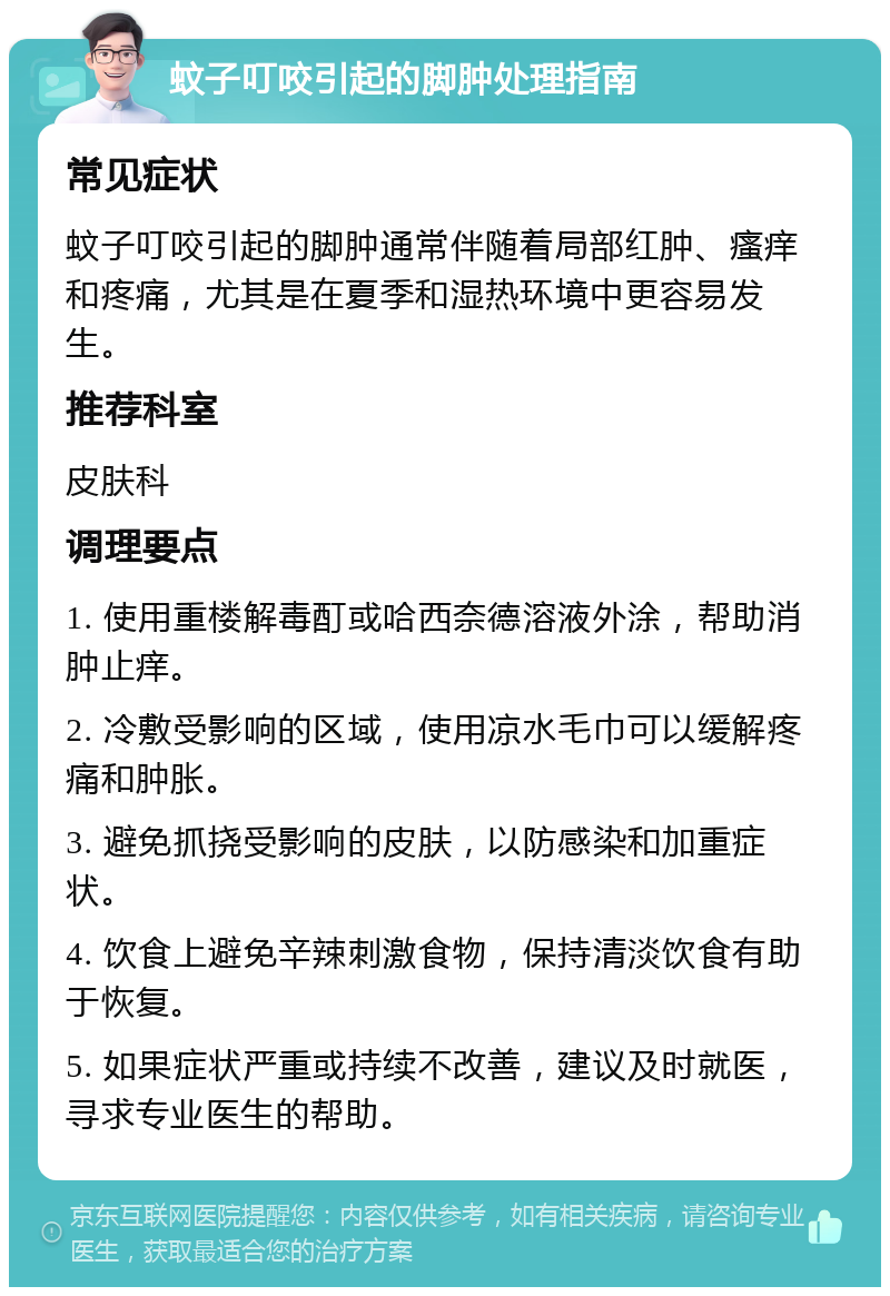 蚊子叮咬引起的脚肿处理指南 常见症状 蚊子叮咬引起的脚肿通常伴随着局部红肿、瘙痒和疼痛，尤其是在夏季和湿热环境中更容易发生。 推荐科室 皮肤科 调理要点 1. 使用重楼解毒酊或哈西奈德溶液外涂，帮助消肿止痒。 2. 冷敷受影响的区域，使用凉水毛巾可以缓解疼痛和肿胀。 3. 避免抓挠受影响的皮肤，以防感染和加重症状。 4. 饮食上避免辛辣刺激食物，保持清淡饮食有助于恢复。 5. 如果症状严重或持续不改善，建议及时就医，寻求专业医生的帮助。