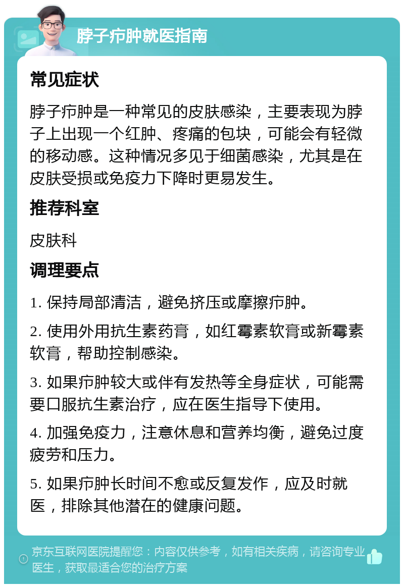 脖子疖肿就医指南 常见症状 脖子疖肿是一种常见的皮肤感染，主要表现为脖子上出现一个红肿、疼痛的包块，可能会有轻微的移动感。这种情况多见于细菌感染，尤其是在皮肤受损或免疫力下降时更易发生。 推荐科室 皮肤科 调理要点 1. 保持局部清洁，避免挤压或摩擦疖肿。 2. 使用外用抗生素药膏，如红霉素软膏或新霉素软膏，帮助控制感染。 3. 如果疖肿较大或伴有发热等全身症状，可能需要口服抗生素治疗，应在医生指导下使用。 4. 加强免疫力，注意休息和营养均衡，避免过度疲劳和压力。 5. 如果疖肿长时间不愈或反复发作，应及时就医，排除其他潜在的健康问题。