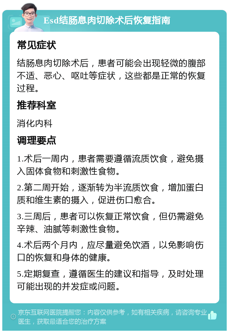 Esd结肠息肉切除术后恢复指南 常见症状 结肠息肉切除术后，患者可能会出现轻微的腹部不适、恶心、呕吐等症状，这些都是正常的恢复过程。 推荐科室 消化内科 调理要点 1.术后一周内，患者需要遵循流质饮食，避免摄入固体食物和刺激性食物。 2.第二周开始，逐渐转为半流质饮食，增加蛋白质和维生素的摄入，促进伤口愈合。 3.三周后，患者可以恢复正常饮食，但仍需避免辛辣、油腻等刺激性食物。 4.术后两个月内，应尽量避免饮酒，以免影响伤口的恢复和身体的健康。 5.定期复查，遵循医生的建议和指导，及时处理可能出现的并发症或问题。