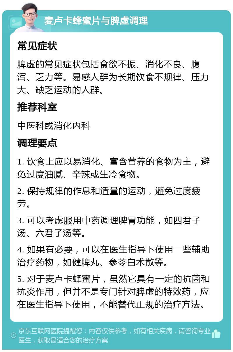 麦卢卡蜂蜜片与脾虚调理 常见症状 脾虚的常见症状包括食欲不振、消化不良、腹泻、乏力等。易感人群为长期饮食不规律、压力大、缺乏运动的人群。 推荐科室 中医科或消化内科 调理要点 1. 饮食上应以易消化、富含营养的食物为主，避免过度油腻、辛辣或生冷食物。 2. 保持规律的作息和适量的运动，避免过度疲劳。 3. 可以考虑服用中药调理脾胃功能，如四君子汤、六君子汤等。 4. 如果有必要，可以在医生指导下使用一些辅助治疗药物，如健脾丸、参苓白术散等。 5. 对于麦卢卡蜂蜜片，虽然它具有一定的抗菌和抗炎作用，但并不是专门针对脾虚的特效药，应在医生指导下使用，不能替代正规的治疗方法。