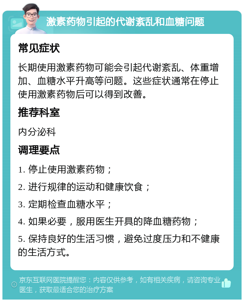 激素药物引起的代谢紊乱和血糖问题 常见症状 长期使用激素药物可能会引起代谢紊乱、体重增加、血糖水平升高等问题。这些症状通常在停止使用激素药物后可以得到改善。 推荐科室 内分泌科 调理要点 1. 停止使用激素药物； 2. 进行规律的运动和健康饮食； 3. 定期检查血糖水平； 4. 如果必要，服用医生开具的降血糖药物； 5. 保持良好的生活习惯，避免过度压力和不健康的生活方式。