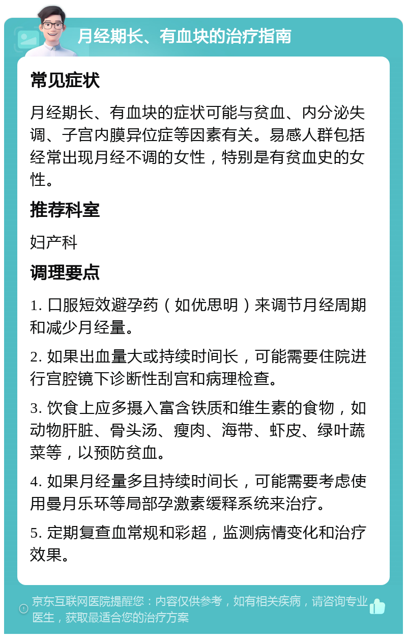 月经期长、有血块的治疗指南 常见症状 月经期长、有血块的症状可能与贫血、内分泌失调、子宫内膜异位症等因素有关。易感人群包括经常出现月经不调的女性，特别是有贫血史的女性。 推荐科室 妇产科 调理要点 1. 口服短效避孕药（如优思明）来调节月经周期和减少月经量。 2. 如果出血量大或持续时间长，可能需要住院进行宫腔镜下诊断性刮宫和病理检查。 3. 饮食上应多摄入富含铁质和维生素的食物，如动物肝脏、骨头汤、瘦肉、海带、虾皮、绿叶蔬菜等，以预防贫血。 4. 如果月经量多且持续时间长，可能需要考虑使用曼月乐环等局部孕激素缓释系统来治疗。 5. 定期复查血常规和彩超，监测病情变化和治疗效果。