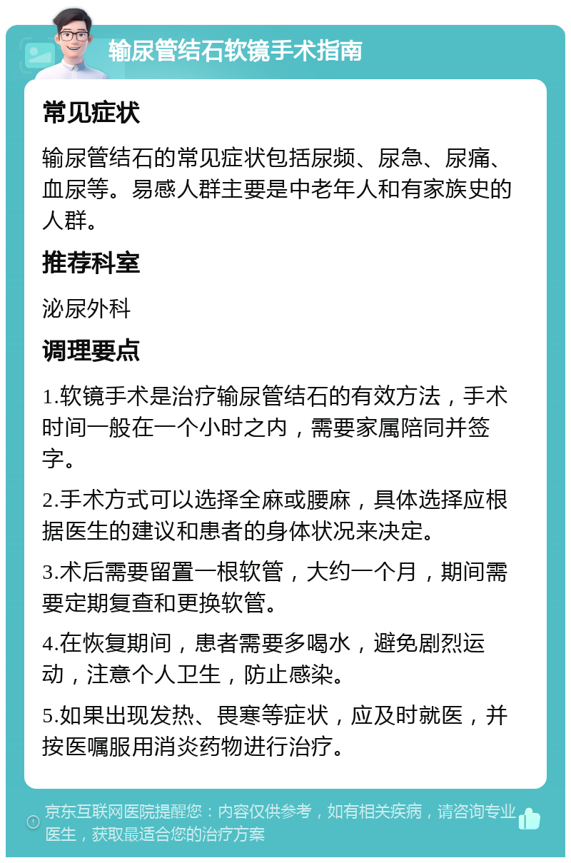 输尿管结石软镜手术指南 常见症状 输尿管结石的常见症状包括尿频、尿急、尿痛、血尿等。易感人群主要是中老年人和有家族史的人群。 推荐科室 泌尿外科 调理要点 1.软镜手术是治疗输尿管结石的有效方法，手术时间一般在一个小时之内，需要家属陪同并签字。 2.手术方式可以选择全麻或腰麻，具体选择应根据医生的建议和患者的身体状况来决定。 3.术后需要留置一根软管，大约一个月，期间需要定期复查和更换软管。 4.在恢复期间，患者需要多喝水，避免剧烈运动，注意个人卫生，防止感染。 5.如果出现发热、畏寒等症状，应及时就医，并按医嘱服用消炎药物进行治疗。