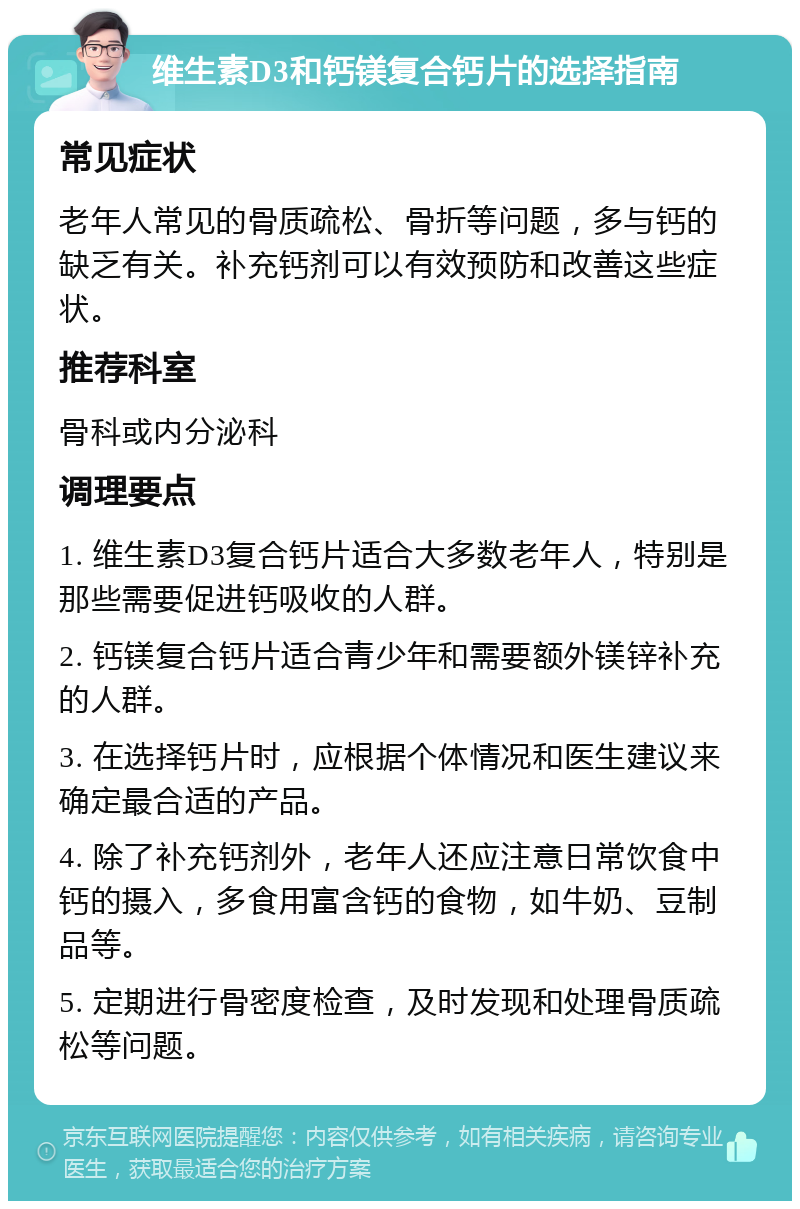 维生素D3和钙镁复合钙片的选择指南 常见症状 老年人常见的骨质疏松、骨折等问题，多与钙的缺乏有关。补充钙剂可以有效预防和改善这些症状。 推荐科室 骨科或内分泌科 调理要点 1. 维生素D3复合钙片适合大多数老年人，特别是那些需要促进钙吸收的人群。 2. 钙镁复合钙片适合青少年和需要额外镁锌补充的人群。 3. 在选择钙片时，应根据个体情况和医生建议来确定最合适的产品。 4. 除了补充钙剂外，老年人还应注意日常饮食中钙的摄入，多食用富含钙的食物，如牛奶、豆制品等。 5. 定期进行骨密度检查，及时发现和处理骨质疏松等问题。