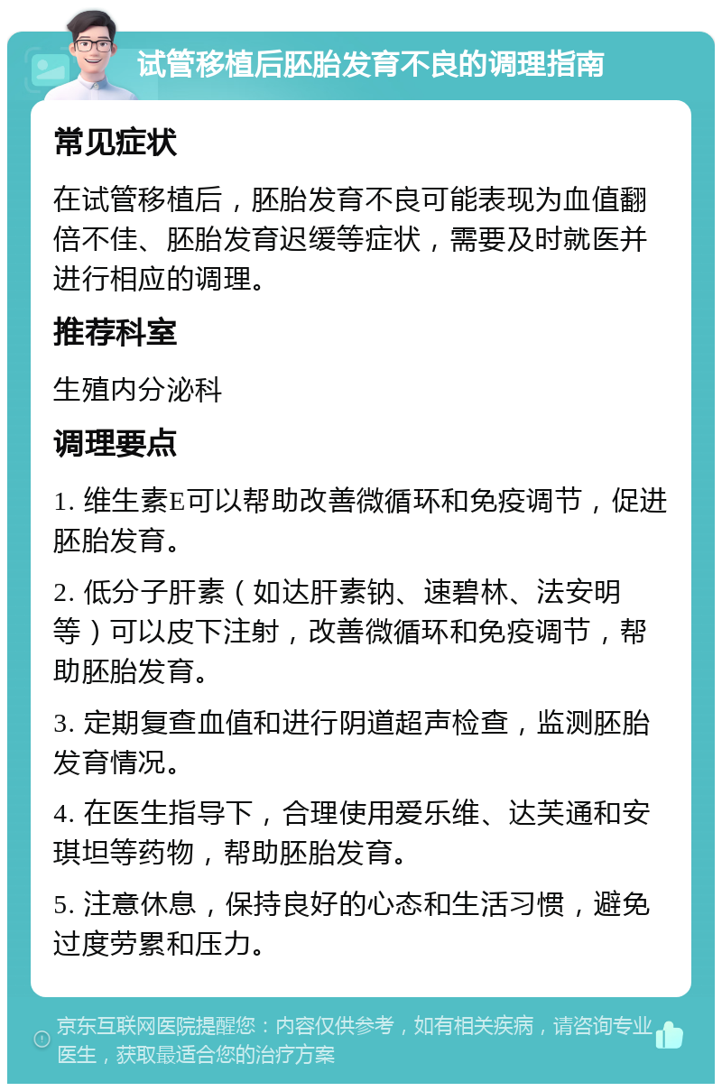 试管移植后胚胎发育不良的调理指南 常见症状 在试管移植后，胚胎发育不良可能表现为血值翻倍不佳、胚胎发育迟缓等症状，需要及时就医并进行相应的调理。 推荐科室 生殖内分泌科 调理要点 1. 维生素E可以帮助改善微循环和免疫调节，促进胚胎发育。 2. 低分子肝素（如达肝素钠、速碧林、法安明等）可以皮下注射，改善微循环和免疫调节，帮助胚胎发育。 3. 定期复查血值和进行阴道超声检查，监测胚胎发育情况。 4. 在医生指导下，合理使用爱乐维、达芙通和安琪坦等药物，帮助胚胎发育。 5. 注意休息，保持良好的心态和生活习惯，避免过度劳累和压力。