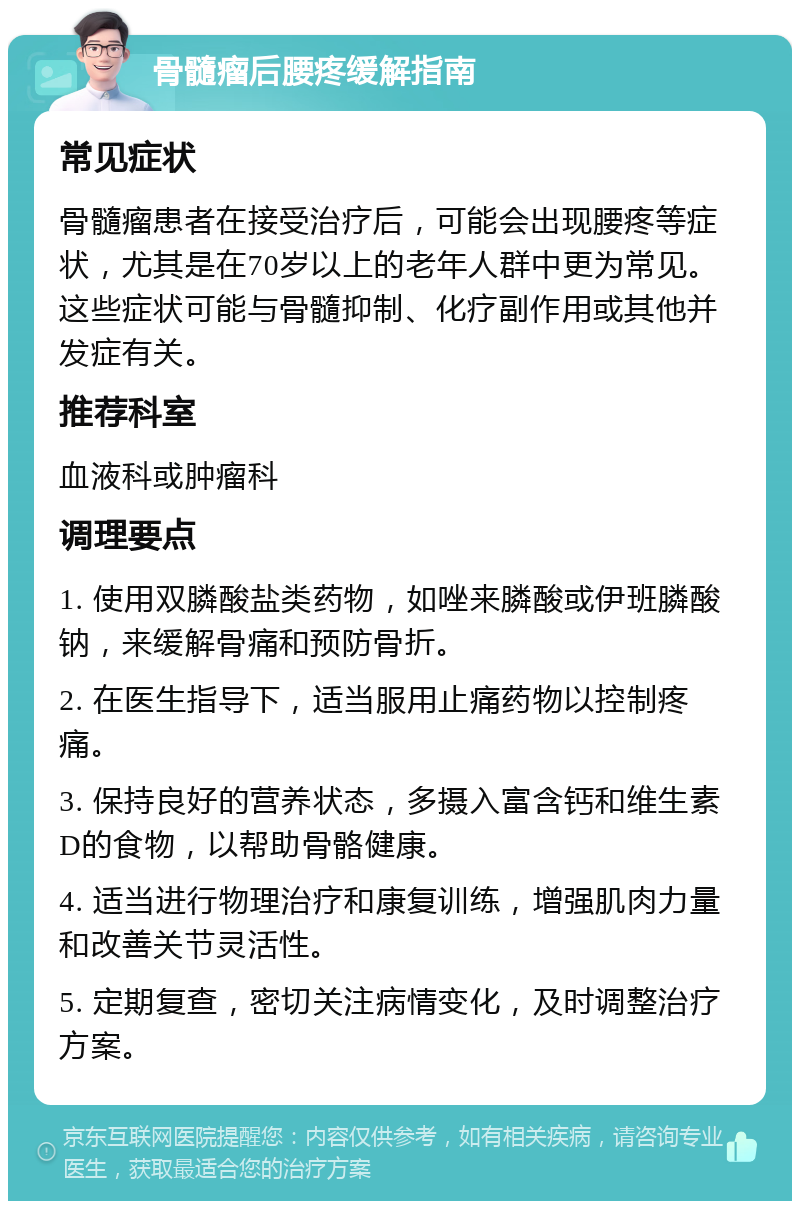 骨髓瘤后腰疼缓解指南 常见症状 骨髓瘤患者在接受治疗后，可能会出现腰疼等症状，尤其是在70岁以上的老年人群中更为常见。这些症状可能与骨髓抑制、化疗副作用或其他并发症有关。 推荐科室 血液科或肿瘤科 调理要点 1. 使用双膦酸盐类药物，如唑来膦酸或伊班膦酸钠，来缓解骨痛和预防骨折。 2. 在医生指导下，适当服用止痛药物以控制疼痛。 3. 保持良好的营养状态，多摄入富含钙和维生素D的食物，以帮助骨骼健康。 4. 适当进行物理治疗和康复训练，增强肌肉力量和改善关节灵活性。 5. 定期复查，密切关注病情变化，及时调整治疗方案。