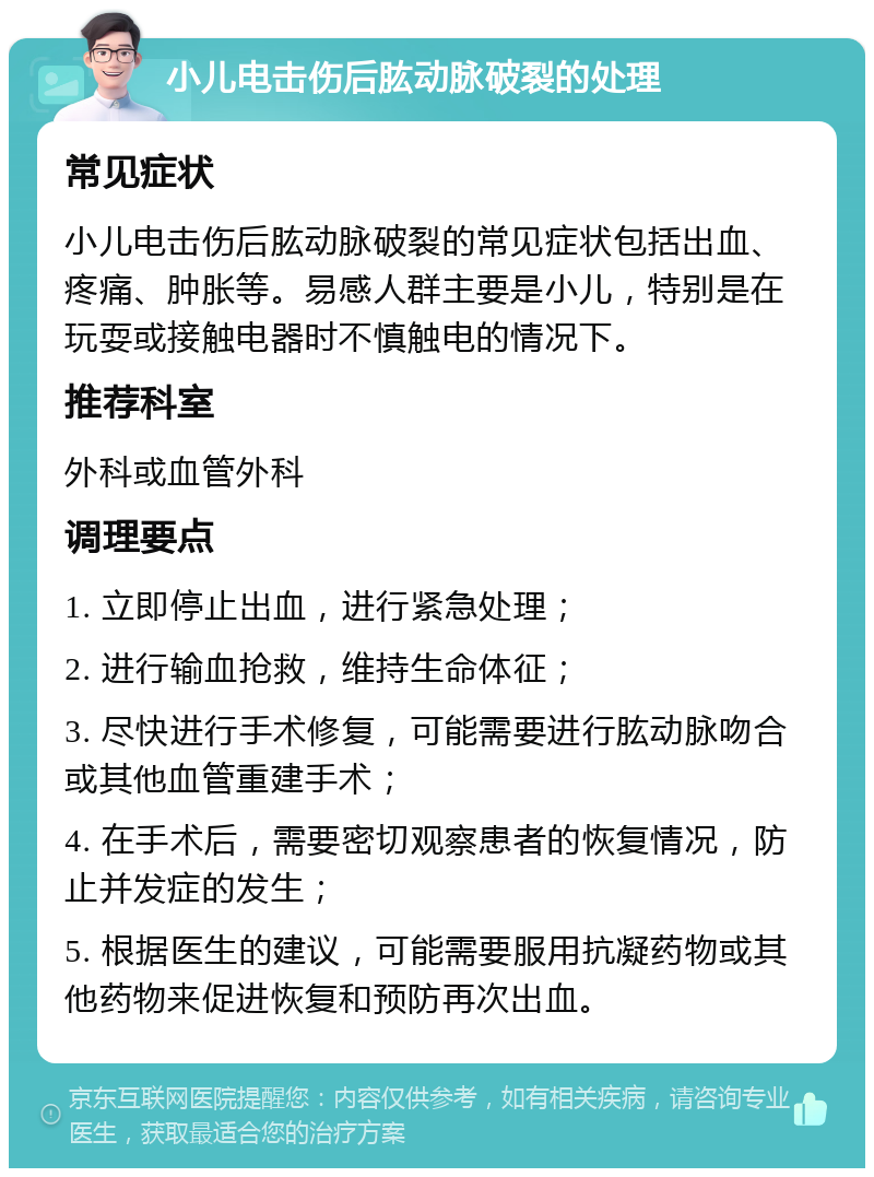 小儿电击伤后肱动脉破裂的处理 常见症状 小儿电击伤后肱动脉破裂的常见症状包括出血、疼痛、肿胀等。易感人群主要是小儿，特别是在玩耍或接触电器时不慎触电的情况下。 推荐科室 外科或血管外科 调理要点 1. 立即停止出血，进行紧急处理； 2. 进行输血抢救，维持生命体征； 3. 尽快进行手术修复，可能需要进行肱动脉吻合或其他血管重建手术； 4. 在手术后，需要密切观察患者的恢复情况，防止并发症的发生； 5. 根据医生的建议，可能需要服用抗凝药物或其他药物来促进恢复和预防再次出血。