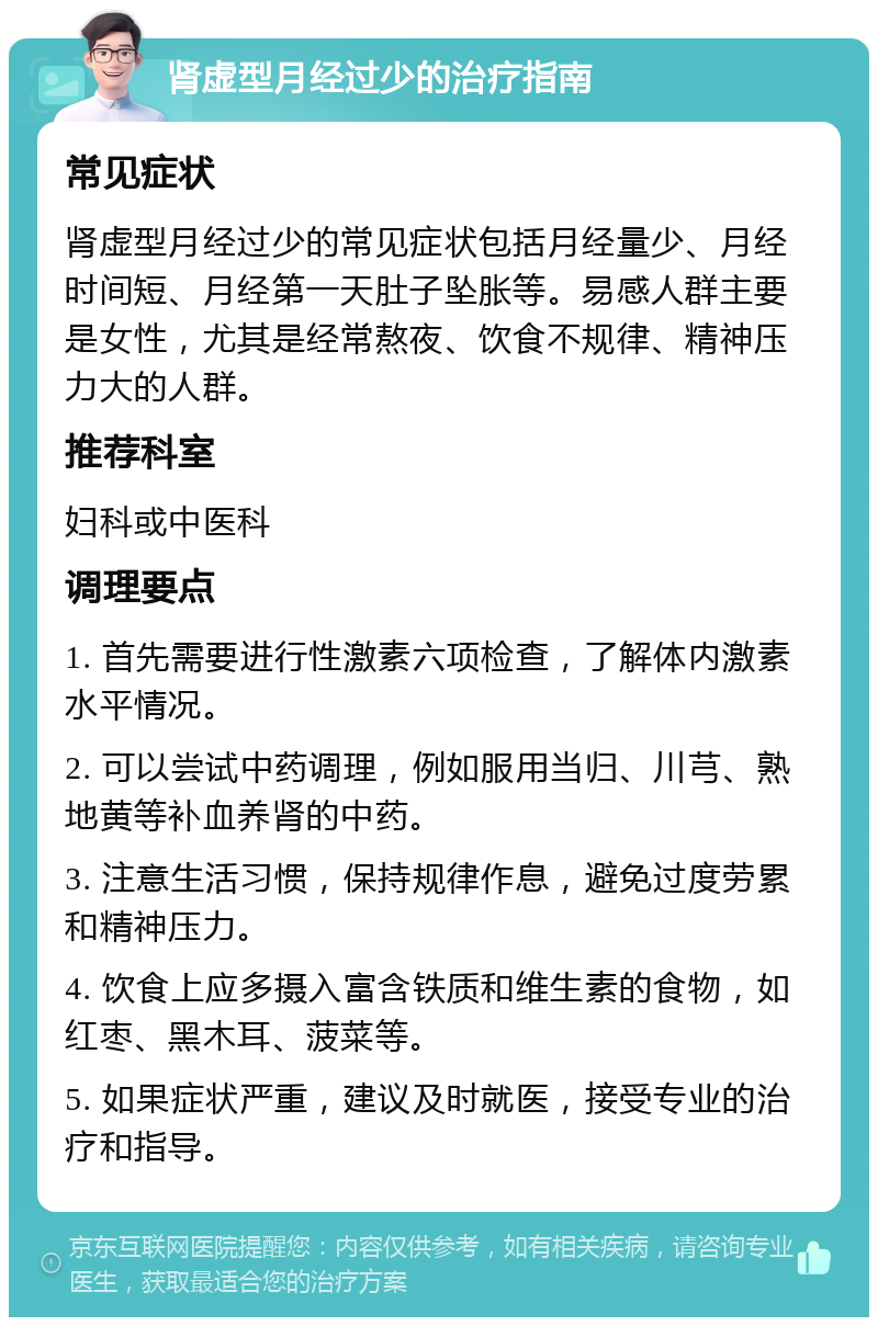 肾虚型月经过少的治疗指南 常见症状 肾虚型月经过少的常见症状包括月经量少、月经时间短、月经第一天肚子坠胀等。易感人群主要是女性，尤其是经常熬夜、饮食不规律、精神压力大的人群。 推荐科室 妇科或中医科 调理要点 1. 首先需要进行性激素六项检查，了解体内激素水平情况。 2. 可以尝试中药调理，例如服用当归、川芎、熟地黄等补血养肾的中药。 3. 注意生活习惯，保持规律作息，避免过度劳累和精神压力。 4. 饮食上应多摄入富含铁质和维生素的食物，如红枣、黑木耳、菠菜等。 5. 如果症状严重，建议及时就医，接受专业的治疗和指导。