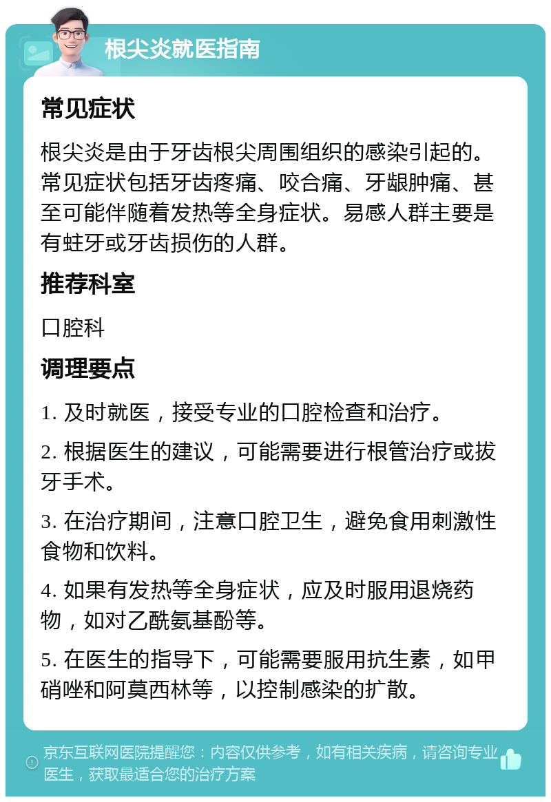 根尖炎就医指南 常见症状 根尖炎是由于牙齿根尖周围组织的感染引起的。常见症状包括牙齿疼痛、咬合痛、牙龈肿痛、甚至可能伴随着发热等全身症状。易感人群主要是有蛀牙或牙齿损伤的人群。 推荐科室 口腔科 调理要点 1. 及时就医，接受专业的口腔检查和治疗。 2. 根据医生的建议，可能需要进行根管治疗或拔牙手术。 3. 在治疗期间，注意口腔卫生，避免食用刺激性食物和饮料。 4. 如果有发热等全身症状，应及时服用退烧药物，如对乙酰氨基酚等。 5. 在医生的指导下，可能需要服用抗生素，如甲硝唑和阿莫西林等，以控制感染的扩散。