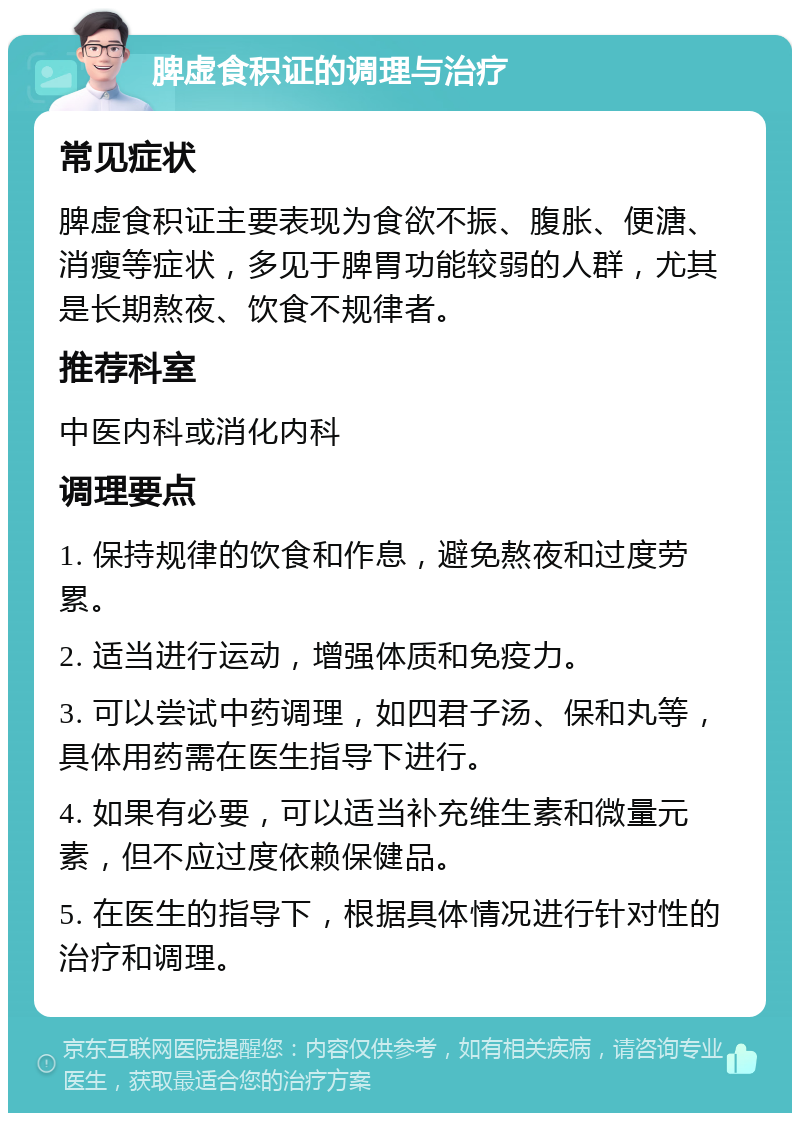 脾虚食积证的调理与治疗 常见症状 脾虚食积证主要表现为食欲不振、腹胀、便溏、消瘦等症状，多见于脾胃功能较弱的人群，尤其是长期熬夜、饮食不规律者。 推荐科室 中医内科或消化内科 调理要点 1. 保持规律的饮食和作息，避免熬夜和过度劳累。 2. 适当进行运动，增强体质和免疫力。 3. 可以尝试中药调理，如四君子汤、保和丸等，具体用药需在医生指导下进行。 4. 如果有必要，可以适当补充维生素和微量元素，但不应过度依赖保健品。 5. 在医生的指导下，根据具体情况进行针对性的治疗和调理。