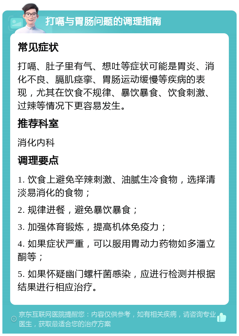 打嗝与胃肠问题的调理指南 常见症状 打嗝、肚子里有气、想吐等症状可能是胃炎、消化不良、膈肌痉挛、胃肠运动缓慢等疾病的表现，尤其在饮食不规律、暴饮暴食、饮食刺激、过辣等情况下更容易发生。 推荐科室 消化内科 调理要点 1. 饮食上避免辛辣刺激、油腻生冷食物，选择清淡易消化的食物； 2. 规律进餐，避免暴饮暴食； 3. 加强体育锻炼，提高机体免疫力； 4. 如果症状严重，可以服用胃动力药物如多潘立酮等； 5. 如果怀疑幽门螺杆菌感染，应进行检测并根据结果进行相应治疗。