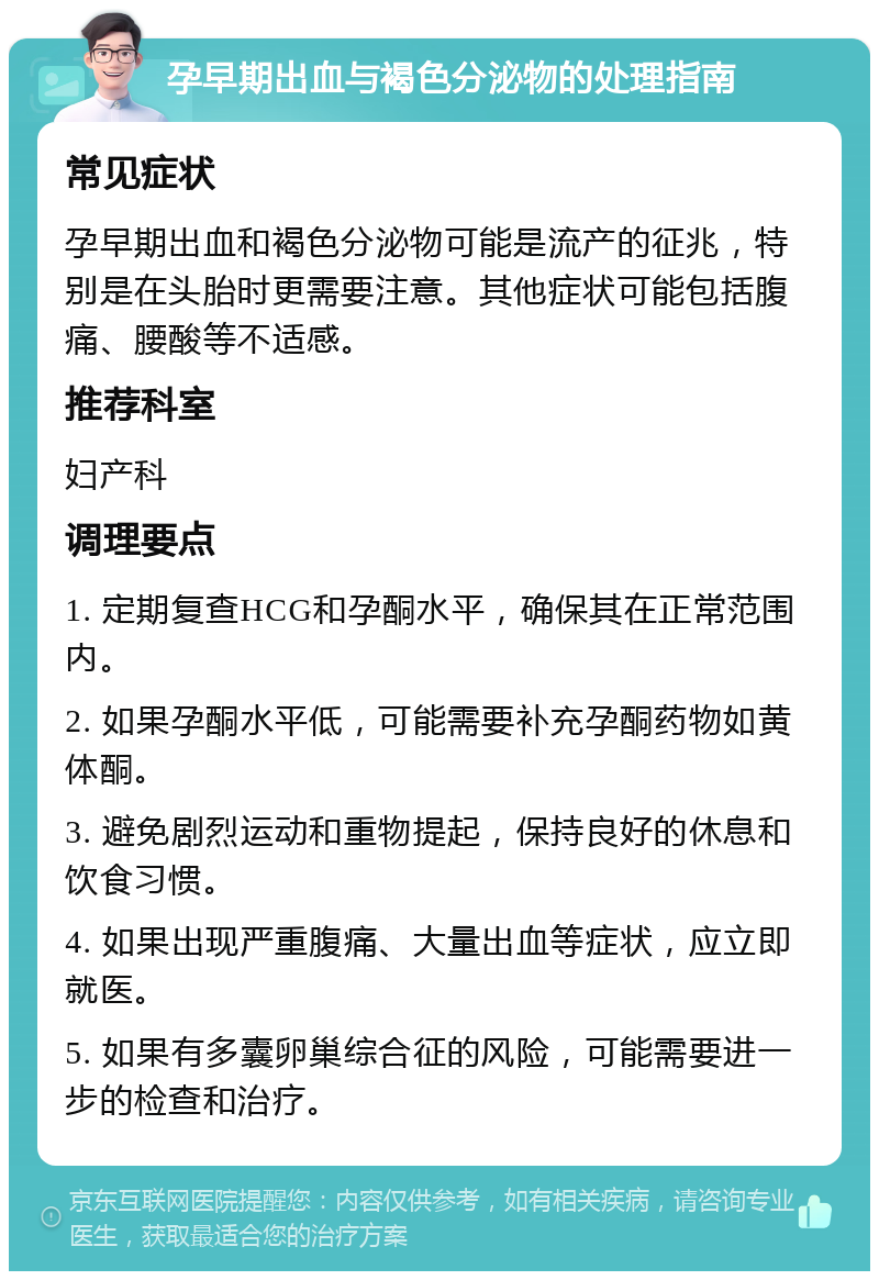 孕早期出血与褐色分泌物的处理指南 常见症状 孕早期出血和褐色分泌物可能是流产的征兆，特别是在头胎时更需要注意。其他症状可能包括腹痛、腰酸等不适感。 推荐科室 妇产科 调理要点 1. 定期复查HCG和孕酮水平，确保其在正常范围内。 2. 如果孕酮水平低，可能需要补充孕酮药物如黄体酮。 3. 避免剧烈运动和重物提起，保持良好的休息和饮食习惯。 4. 如果出现严重腹痛、大量出血等症状，应立即就医。 5. 如果有多囊卵巢综合征的风险，可能需要进一步的检查和治疗。