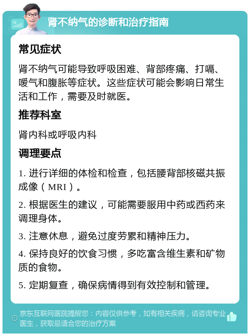 肾不纳气的诊断和治疗指南 常见症状 肾不纳气可能导致呼吸困难、背部疼痛、打嗝、嗳气和腹胀等症状。这些症状可能会影响日常生活和工作，需要及时就医。 推荐科室 肾内科或呼吸内科 调理要点 1. 进行详细的体检和检查，包括腰背部核磁共振成像（MRI）。 2. 根据医生的建议，可能需要服用中药或西药来调理身体。 3. 注意休息，避免过度劳累和精神压力。 4. 保持良好的饮食习惯，多吃富含维生素和矿物质的食物。 5. 定期复查，确保病情得到有效控制和管理。