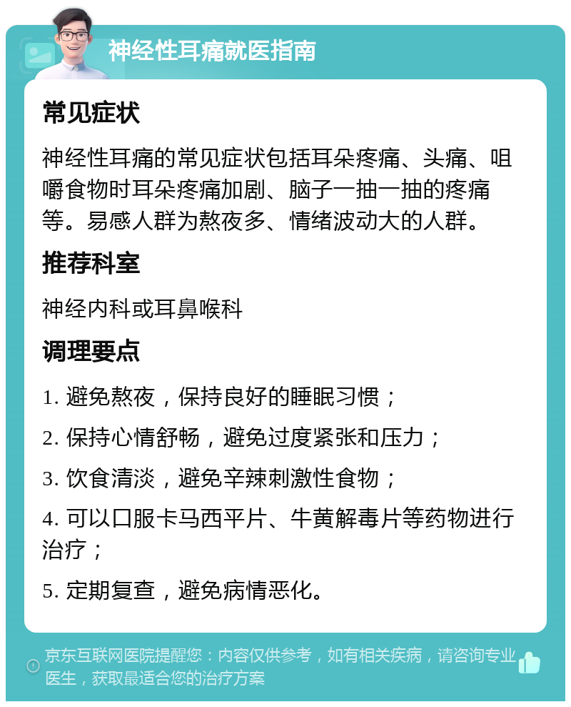 神经性耳痛就医指南 常见症状 神经性耳痛的常见症状包括耳朵疼痛、头痛、咀嚼食物时耳朵疼痛加剧、脑子一抽一抽的疼痛等。易感人群为熬夜多、情绪波动大的人群。 推荐科室 神经内科或耳鼻喉科 调理要点 1. 避免熬夜，保持良好的睡眠习惯； 2. 保持心情舒畅，避免过度紧张和压力； 3. 饮食清淡，避免辛辣刺激性食物； 4. 可以口服卡马西平片、牛黄解毒片等药物进行治疗； 5. 定期复查，避免病情恶化。